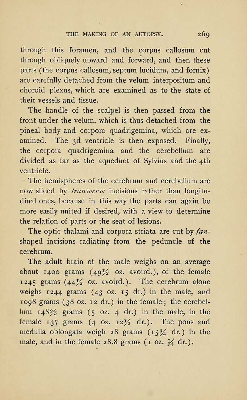through this foramen, and the corpus callosum cut through obliquely upward and forward, and then these parts (the corpus callosum, septum lucidum, and fornix) are carefully detached from the velum interpositum and choroid plexus, which are examined as to the state of their vessels and tissue. The handle of the scalpel is then passed from the front under the velum, which is thus detached from the pineal body and corpora quadrigemina, which are ex- amined. The 3d ventricle is then exposed. Finally, the corpora quadrigemina and the cerebellum are divided as far as the aqueduct of Sylvius and the 4th ventricle. The hemispheres of the cerebrum and cerebellum are now sliced by transverse incisions rather than longitu- dinal ones, because in this way the parts can again be more easily united if desired, with a view to determine the relation of parts or the seat of lesions. The optic thalami and corpora striata are cut hy fan- shaped incisions radiating from the peduncle of the cerebrum. The adult brain of the male weighs on an average about 1400 grams (49)^ oz. avoird.), of the female 1245 grams (44^ oz. avoird.). The cerebrum alone weighs 1244 grams (43 oz. 15 dr.) in the male, and 1098 grams (38 oz. 12 dr.) in the female; the cerebel- lum 148^ grams (5 oz. 4 dr.) in the male, in the female 137 grams (4 oz. i2j^ dr.). The pons and medulla oblongata weigh 28 grams (isH ^^0 ^^ *^^ male, and in the female 28.8 grams (i oz. ^ dr.).