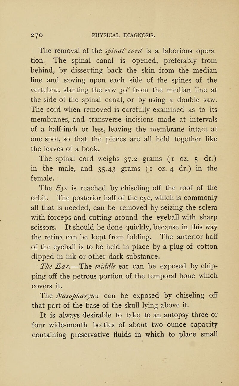 The removal of the spinal cord is a laborious opera tion. The spinal canal is opened, preferably from behind, by dissecting back the skin from the median line and sawing upon each side of the spines of the vertebrae, slanting the saw 30° from the median line at the side of the spinal canal, or by using a double saw. The cord when removed is carefully examined as to its membranes, and transverse incisions made at intervals of a half-inch or less, leaving the membrane intact at one spot, so that the pieces are all held together like the leaves of a book. The spinal cord weighs 37.2 grams (i oz. 5 dr.) in the male, and 35.43 grams (i oz. 4 dr.) in the female. The Eye is reached by chiseling off the roof of the orbit. The posterior half of the eye, which is commonly all that is needed, can be removed by seizing the sclera with forceps and cutting around the eyeball with sharp scissors. It should be done quickly, because in this way the retina can be kept from folding. The anterior half of the eyeball is to be held in place by a plug of cotton dipped in ink or other dark substance. The Ear.—The middle ear can be exposed by chip- ping off the petrous portion of the temporal bone which covers it. The Nasopharynx can be exposed by chiseling off that part of the base of the skull lying above it. It is always desirable to take to an autopsy three or four wide-mouth bottles of about two ounce capacity containing preservative fluids in which to place small