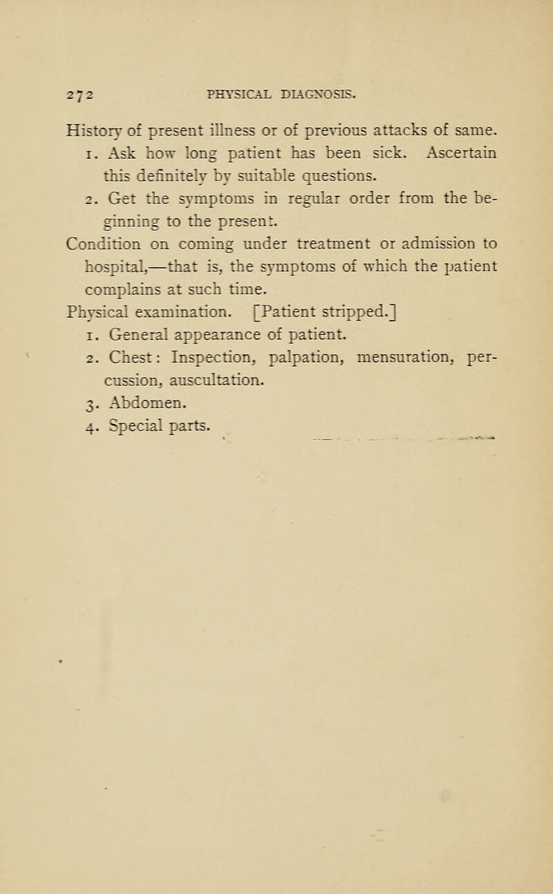 Historj' of present illness or of pre^dous attacks of same. 1. Ask how long patient has been sick. Ascertain this definitely b)' suitable questions. 2. Get the symptoms in regular order from the be- ginning to the present. Condition on coming under treatment or admission to hospital,—that is, the symptoms of which the patient complains at such time. Physical examination. [Patient stripped.] 1. General appearance of patient. 2. Chest: Inspection, palpation, mensuration, per- cussion, auscultation. 3. Abdomen. 4. Special parts.