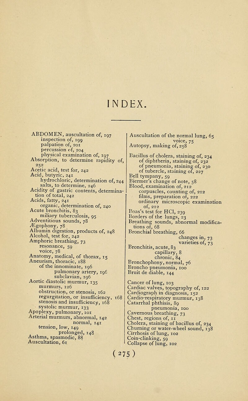 NDEX. ABDOMEN, auscultation of, 197 inspection of, 199 palpation of, 201 percussion of, 204 physical examination of, 197 Absorption, to determine rapidity of, 252 Acetic acid, test for, 242 Acid, butyric, 241 hydrochloric, determination of, 244 salts, to determine, 246 Acidity of gastric contents, determina- tion of total, 242 Acids, fatty, 241 organic, determination of, 240 Acute bronchitis, 83 miliary tuberculosis, 95 Adventitious sounds, 78 ^gophony, 78 Albumin digestion, products of, 248 Alcohol, test for, 242 Amphoric breathing, 73 resonance, 59 voice, 78 Anatomy, medical, of thorax, 15 Aneurism, thoracic, 188 of the innominate, 196 pulmonary artery, 196 subclavian, 196 Aortic diastolic murmur, 135 murmurs, 126 obstruction, or stenosis, 162 regurgitation, or insufficiency, 168 stenosis and insufficiency, 168 systolic murmur, 133 Apoplexy, pulmonary, loi Arterial murmurs, abnormal, 142 normal, 141 tension, low, 149 prolonged, 148 Asthma, spasmodic, 88 Auscultation, 61 Auscultation of the normal lung, 65 voice, 75 Autopsy, making of, 258 Bacillus of cholera, staining of, 234 of diphtheria, staining of, 232 of pneumonia, staining of, 230 of tubercle, staining of, 227 Bell tympany, 59 Biermer's change of note, 58 Blood, examination of, 212 corpuscles, counting of, 212 films, preparation of, 222 ordinary microscopic examination of, 212 Boas's test for HCl, 239 Borders of the lungs, 23 Breathing sounds, abnormal modifica- tions of, 68 Bronchial breathing, 66 changes in, 73 varieties of, 73 Bronchitis, acute, 83 capillary, 8 chronic, 84 Bronchophony, normal, 76 Broncho-pneumonia, 100 Bruit de diable, 144 Cancer of lung, 103 Cardiac valves, topography of, 122 Cardiograph in diagnosis, 152 Cardio-respiratory murmur, 138 Catarrhal phthisis, 89 pneumonia, 100 Cavernous breathing, 73 Chest, regions of, 11 Cholera, staining of bacillus of, 234 Churning or water-wheel sound, 138 Cirrhosis of lung, 102 Coin-clinking, 59 Collapse of lung, 102 (27s)