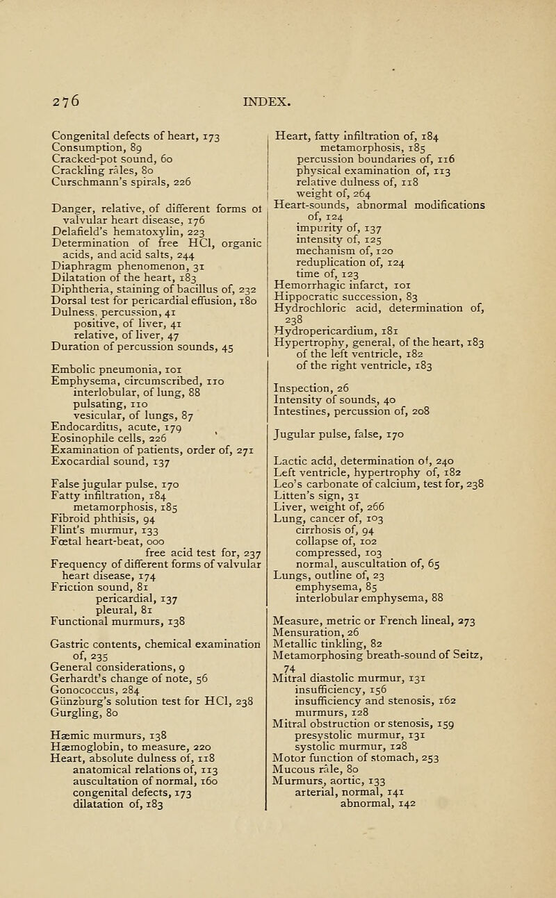 Congenital defects of heart, 173 Consumption, 89 Cracked-pot sound, 60 Crackling rales, 80 Curschmann's spirals, 226 Danger, relative, of different forms ol valvular heart disease, 176 Delafield's hematoxylin, 223 Determination of free HCl, organic acids, and acid salts, 244 Diaphragm phenomenon, 31 Dilatation of the heart, 183 Diphtheria, staining of bacillus of, 232 Dorsal test for pericardial effusion, 180 Dulness. percussion, 41 positive, of liver, 41 relative, of liver, 47 Duration of percussion sounds, 45 Embolic pneumonia, loi Emphysema, circumscribed, no interlobular, of lung, 88 pulsating, no vesicular, of lungs, 87 Endocarditis, acute, 179 Eosinophile cells, 226 Examination of patients, order of, 271 Exocardial sound, 137 False jugular pulse, 170 Fatty infiltration, 184 metamorphosis, 185 Fibroid phthisis, 94 Flint's murmur, 133 Foetal heart-beat, 000 free acid test for, 237 Frequency of different forms of valvular heart disease, 174 Friction sound, 81 pericardial, 137 pleural, 81 Functional murmurs, 138 Gastric contents, chemical examination of, 235 General considerations, 9 Gerhardt's change of note, 56 Gonococcus, 284 Giinzburg's solution test for HCl, 238 Gurgling, 80 Haemic murmurs, 138 Haemoglobin, to measure, 220 Heart, absolute dulness of, 118 anatomical relations of, 113 auscultation of normal, 160 congenital defects, 173 dilatation of, 183 Heart, fatty infiltration of, 184 metamorphosis, 185 percussion boundaries of, 116 physical examination of, 113 relative dulness of, 118 I weight of, 264 Heart-sounds, abnormal modifications of, 124 impurity of, 137 intensity of, 125 mechanism of, 120 reduplication of, 124 time of, 123 Hemorrhagic infarct, loi Hippocratic succession, 83 Hydrochloric acid, determination of, 238 Hydropericardium, 181 Hypertrophy, general, of the heart, 183 of the left ventricle, 182 of the right ventricle, 183 Inspection, 26 Intensity of sounds, 40 Intestines, percussion of, 208 Jugular pulse, false, 170 Lactic add, determination of, 240 Left ventricle, hypertrophy of, 182 Leo's carbonate of calcium, test for, 238 Litten's sign, 31 Liver, weight of, 266 Lung, cancer of, 103 cirrhosis of, 94 collapse of, 102 compressed, 103 normal, auscultation of, 65 Lungs, outline of, 23 emphysema, 85 interlobular emphysema, 88 Measure, metric or French lineal, 373 Mensuration, 26 Metallic tinkling, 82 Metamorphosing breath-sound of Seitz, 74 Mitral diastolic murmur, 131 insufficiency, 156 insufficiency and stenosis, 162 murmurs, 128 Mitral obstruction or stenosis, 159 presystolic murmur, 131 systolic murmur, 128 Motor function of stomach, 253 Mucous rale, 80 Murmurs, aortic, 133 arterial, normal, 141 abnormal, 142