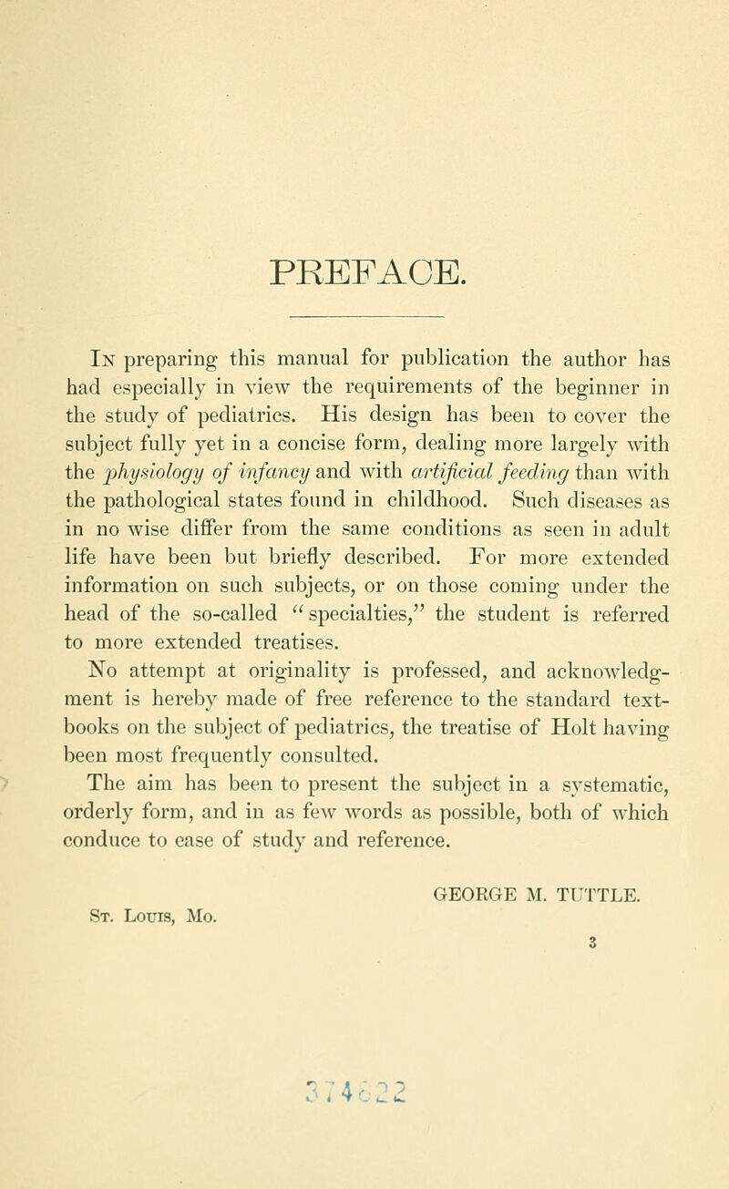 PREFACE. In preparing this manual for publication the author has had especially in view the requirements of the beginner in the study of pediatrics. His design has been to cover the subject fully yet in a concise form, dealing more largely with the physiology of infancy and with artificial feeding than with the pathological states found in childhood. Such diseases as in no wise differ from the same conditions as seen in adult life have been but briefly described. For more extended information on such subjects, or on those coming under the head of the so-called  specialties/' the student is referred to more extended treatises. No attempt at originality is professed, and acknowledg- ment is hereby made of free reference to the standard text- books on the subject of pediatrics, the treatise of Holt having been most frequently consulted. The aim has been to present the subject in a systematic, orderly form, and in as few words as possible, both of which conduce to ease of study and reference. GEORGE M. TUTTLE. St. Louis, Mo. 3 374 :
