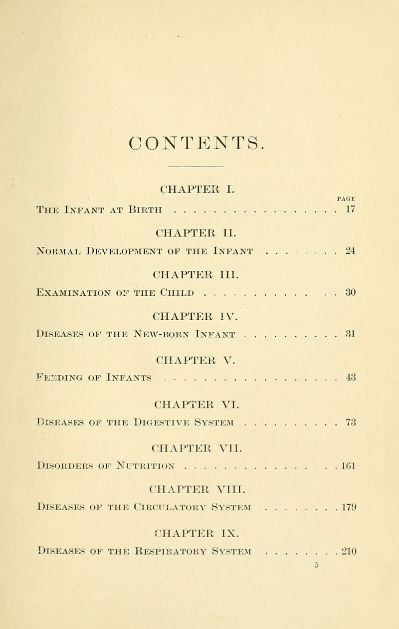 CONTENTS. CHAPTER I. PAGE The Infant at Birth 17 CHAPTER II. Normal Development of the Infant 24 CHAPTER III. Examination of the Child 30 CHAPTER IV. Diseases of the New-born Infant 31 CHAPTER V. Feeding of Infants 43 CHAPTER VI. Diseases of the Digestive System 73 CHAPTER VII. Disorders of Nutrition 161 CHAPTER VIII. Diseasks ok tiii: Circulatory System 17!) CHAPTER IX. Diseasks ok the Respiratory System 210