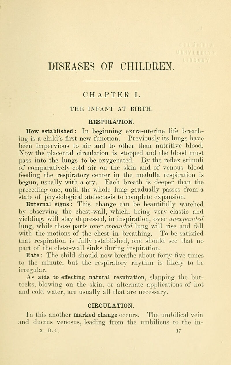 DISEASES OF CHILDREN. CHAPTER I. THE INFANT AT BIRTH. RESPIRATION. How established: In beginning extra-uterine life breath- ing is a child's first new function. Previously its lungs have been impervious to air and to other than nutritive blood. Now the placental circulation is stopped and the blood must pass into the lungs to be oxygenated. By the reflex stimuli of comparatively cold air on the skin and of venous blood feeding the respiratory center in the medulla respiration is begun, usually with a cry. Each breath is deeper than the preceding one, until the whole lung gradually passes from a state of physiological atelectasis to complete expansion. External signs: This change can be beautifully watched by observing the chest-wall, which, being very elastic and yielding, will stay depressed, in inspiration, over unexpanded lung, while those parts over expanded lung will rise and fall with the motions of the chest in breathing. To be satisfied that respiration is fully established, one should see that no part of the chest-wall sinks during inspiration. Rate : The child should now breathe about forty-five times to the minute, but the respiratory rhythm is likely to be irregular. As aids to effecting natural respiration, slapping the but- tock-, blowing on the skin, or alternate applications of hot and cold water, are usually all that arc necessary. CIRCULATION. In this another marked change occurs. The umbilical vein and ductus venosus, leading from the umbilicus to the in-
