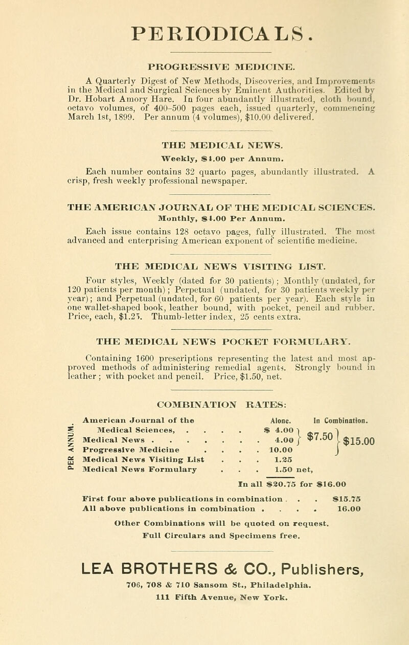 PERIODICALS. PROGRESSIVE MEDICINE. A Quarterly Digest of New Methods, Discoveries, and Improvement): in the Medical and Surgical Sciences by Eminent Authorities. Edited by Dr. Hobart Amory Hare. In four abundantly illustrated, cloth bound, octavo volumes, of 400-500 pages each, issued quarterly, commencing March 1st, 1899. Per annum (4 volumes), $10.00 delivered. THE MEDICAL NEWS. Weekly, $1.00 per Annum. Each number contains 32 quarto pages, abundantly illustrated. crisp, fresh weekly professional newspaper. THE AMERICAN JOURNAL OP THE MEDICAL SCIENCES. Monthly, $4.00 Per Annum. Each issue contains 128 octavo pages, fully illustrated. The most advanced and enterprising American exponent of scientific medicine. THE MEDICAL NEWS VISITING LIST. Four styles, Weekly (dated for 30 patients); Monthly (undated, for 120 patients per month); Perpetual (undated, for 30 patients weekly per year); and Perpetual (undated, for 60 patients per year). Each style in one wallet-shaped book, leather bound, with pocket, pencil and rubber. Price, each, $1.27. Thumb-letter index, 25 cents extra. THE MEDICAL NEWS POCKET FORMULARY. Containing 1600 prescriptions representing the latest and most ap- proved methods of administering remedial agents. Strongly bound in leather ; with pocket and pencil. Price, $1.50, net. COMBINATION RATES: American Journal of the Alone. In Combination. Medical Sciences, .... $ 4.00 ] a,,,-,*) Medical News 4.00 } $7.50 ( $15 00 Progressive Medicine .... 10.00 J Medical News Visiting List . . . 1.25 Medical News Formulary . . . 1.50 net, In all $20.75 for $16.00 First four above publications in combination . . . $15.75 All above publications in combination .... 16.00 Other Combinations will be quoted on request. Full Circulars and Specimens free. LEA BROTHERS & CO., Publishers, 706, 708 & 710 Sansom St., Philadelphia. Ill Fifth Avenue, New York.