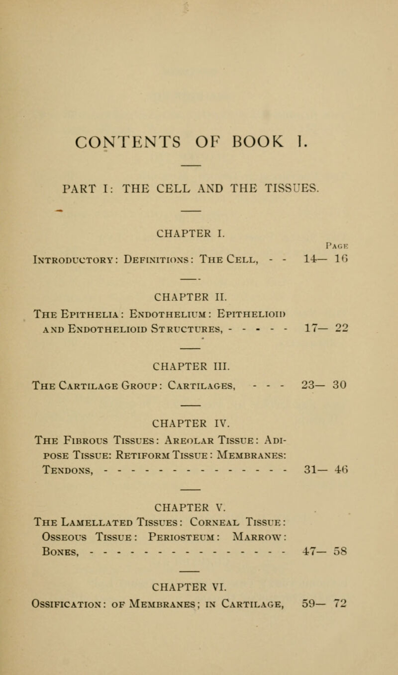 CONTENTS OF BOOK 1. PART 1: THE CELL AND THE TISSUES. CHAPTER L Page Introductory: Definitions: The Cell, - - 14— IG CHAPTER n. The Epithelia: Endothelium: Epithelioid AND Endothelioid Structures, 17— 22 CHAPTER HL The Cartilage Group: Cartilages, - - - 23— 30 CHAPTER IV. The Fibrous Tissues: Areolar Tissue: Adi- pose Tissue: Retiform Tissue : Membranes: Tendons, 31— 4-6 CHAPTER V. The Lamellated Tissues : Corneal Tissue : Osseous Tissue : Periosteum : Marrow : Bones, 47— 58 CHAPTER VL Ossification : of Membranes ; in Cartilage, 59— 72