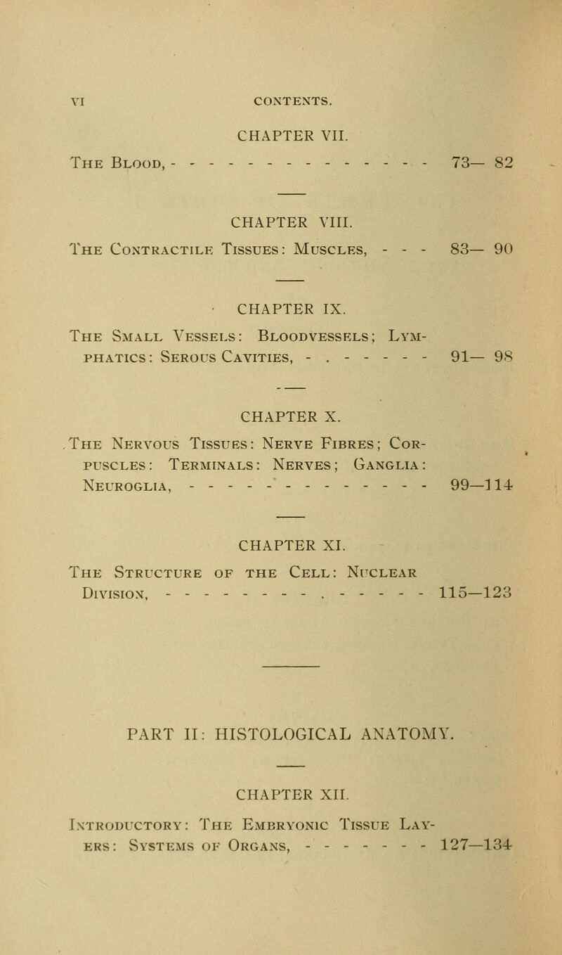 YI CONTENTS. CHAPTER VII. The Blood, - 73— 82 CHAPTER VIII. The Contractile Tissues: Muscles, - - - 83— 90 • CHAPTER IX. The Small Vessels: Bloodvessels; Lym- phatics: Serous Cavities, - 91— 98 CHAPTER X. The Nervous Tissues: Nerve Fibres; Cor- puscles : Terminals : Nerves ; Ganglia : Neuroglia, ._----_- 99—]14 CHAPTER XI. The Structure of the Cell: Nuclear Division, --------.----- 115—123 PART II: HISTOLOGICAL ANATOMY. CHAPTER XII. Introductory: The Embryonic Tissue Lay- ers: Systems of Organs, ------- 127—134