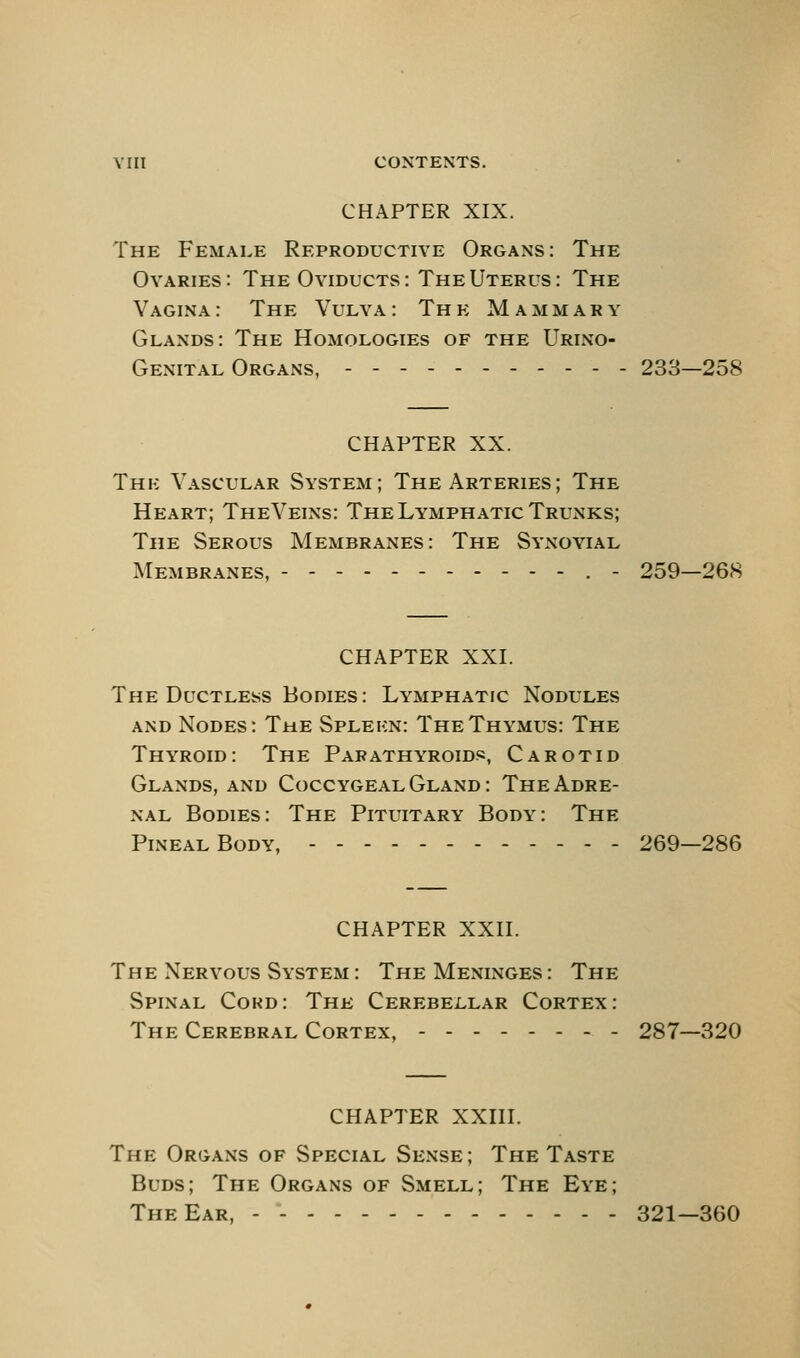 CHAPTER XIX. The Female Reproductive Organs: The Ovaries: The Oviducts: The Uterus: The Vagina: The Vulva: The Mammary Glands: The Homologies of the Urino- Gexital Organs, __... 233—258 CHAPTER XX. The Vascular System; The Arteries; The Heart; TheVeins: The Lymphatic Trunks; The Serous Membranes: The Synovial Membranes, .- 259—268 CHAPTER XXI. The Ductless Bodies: Lymphatic Nodules AND Nodes: The Spleen: The Thymus: The Thyroid: The Parathyroids, Carotid Glands, AND Coccygeal Gland: The Adre- nal Bodies: The Pituitary Body: The Pineal Body, - 269—286 CHAPTER XXII. The Nervous System : The Meninges : The Spinal Cokd: The Cerebellar Cortex: The Cerebral Cortex, 287—320 CHAPTER XXIII. The Organs of Special Sense; The Taste Buds; The Organs of Smell; The Eye; The Ear, - - 321—360