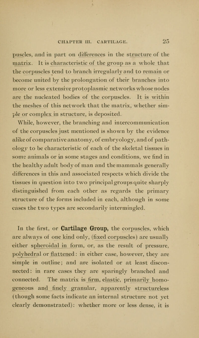 puscles, and in part on ditit'erences in the structure of the rnatrix. It is characteristic of the group as a whole that the corpuscles tend to branch irregularly and to remain or become united b}- the prolongation of their branches into more or less extensive protoplasmic networks whose nodes are the nucleated bodies of the corpuscles. It is within the meshes of this network that the matrix, whether sim- ple or complex in structure, is deposited. While, however, the branching and intercommunication of the corpuscles just mentioned is shown by the evidence alike of comparative anatomy, of embryology, and of path- ology' to be characteristic of each of the skeletal tissues in some animals or in some stages and conditions, we find in the healthy adult bod}'of man and the mammals generallv differences in this and associated respects which divide the tissues in question into two principal groups quite sharply distinguished from each other as regards the primary structure of the forms included in each, although in some cases the two types are secondarih^ intermingled. In the first, or Cartilage Group, the corpuscles, which are always of one kind only, (fixed corpuscles) are usually either spheroidal in form, or, as the result of pressure, polyhedral or flattened: in either case, however, they are simple in outline; and are isolated or at least discon- nected : in rare cases they are sparingU' branched and connected. The matrix is firm, elastic, primarily homo- geneous and finely granular, apparent^ structureless (though some facts indicate an internal structure not yet clearly demonstrated): whether more or less dense, it is