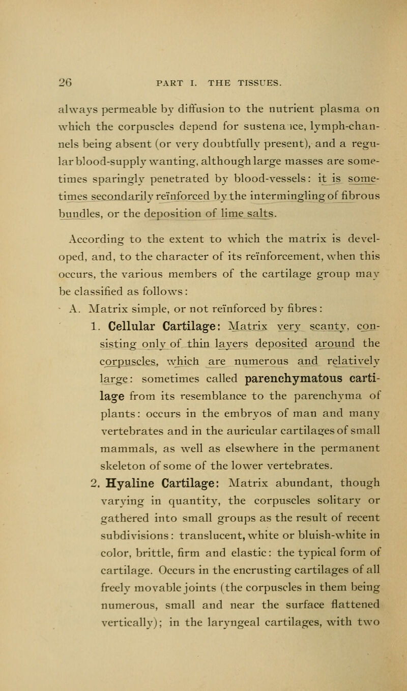 alwa^'-s permeable b}' diffusion to the nutrient plasma on which the corpuscles depend for sustena ice, Ij'-mph-chan- nels being absent (or very doubtfully present), and a regu- lar blood-supply wanting, although large masses are some- times sparingly penetrated by blood-vessels: it is some- times secondarily reinforced by the intermingling of fibrous bujodles, or the deposition of lime salts. According to the extent to which the matrix is devel- oped, and, to the character of its reinforcement, when this occurs, the various members of the cartilage groLip may be classified as follows: ■ A. Matrix simple, or not reinforced b\' fibres : 1. Cellular Cartilage: Matnx very scanty, con- sisting only of thin laj-ers deposited around the corpuscles, which are numerous and relatively large: sometimes called parenchymatous carti- lage from its resemblance to the parenchyma of plants: occurs in the embr\^os of man and many vertebrates and in the auricular cartilages of small mammals, as well as elsewhere in the permanent skeleton of some of the lower vertebrates. 2. Hyaline Cartilage: Matrix abundant, though varying in quantity, the corpuscles solitary' or gathered into small groups as the result of recent subdivisions: translucent, white or bluish-white in color, brittle, firm and elastic: the typical form of cartilage. Occurs in the encrusting cartilages of all freely movable joints (the corpuscles in them being numerous, small and near the surface flattened verticalh'); in the laryngeal cartilages, with two