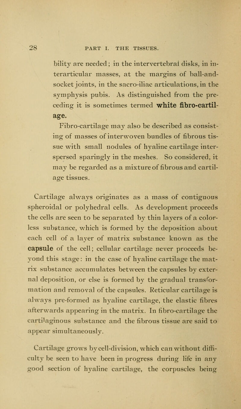 bilitA'' are needed ; in the intervertebral disks, in in- terarticular masses, at the margins of ball-and- socket joints, in the sacro-iliac articulations, in the sx^mph^'sls pubis. As distinguished from the pre- ceding it is sometimes termed white fibro-cartil- age. Fibro-cartilage may^ also be described as consist- ing of masses of interwoven bundles of fibrous tis- sue with small nodules of hyaline cartilage inter- spersed sparingly in the meshes. So considered, it may be regarded as a mixture of fibrous and cartil- age tissues. Cartilage always originates as a mass of contiguous spheroidal or polyhedral cells. As development proceeds the cells are seen to be separated by thin layers of a color- less substance, which is formed b}- the deposition about each cell of a la\'er of matrix substance known as the capsule of the cell; cellular cartilage never proceeds be- 3'ond this stage: in the case of h\'aline cartilage the mat- rix substance accumulates between the capsules bx'^ exter- nal deposition, or else is formed b}' the gradual transfor- mation and removal of the capsules. Reticular cartilage is always pre-formed as h^^aline cartilage, the elastic fibres afterwards appearing in the matrix. In fibro-cartilage the cartilaginous substance and the fibrous tissue are said to appear simultaneousl3\ Cartilage grows by cell-division, which can without diffi- cult}^ be seen to have been in progress during life in any- good section of hj^aline cartilage, the corpuscles being