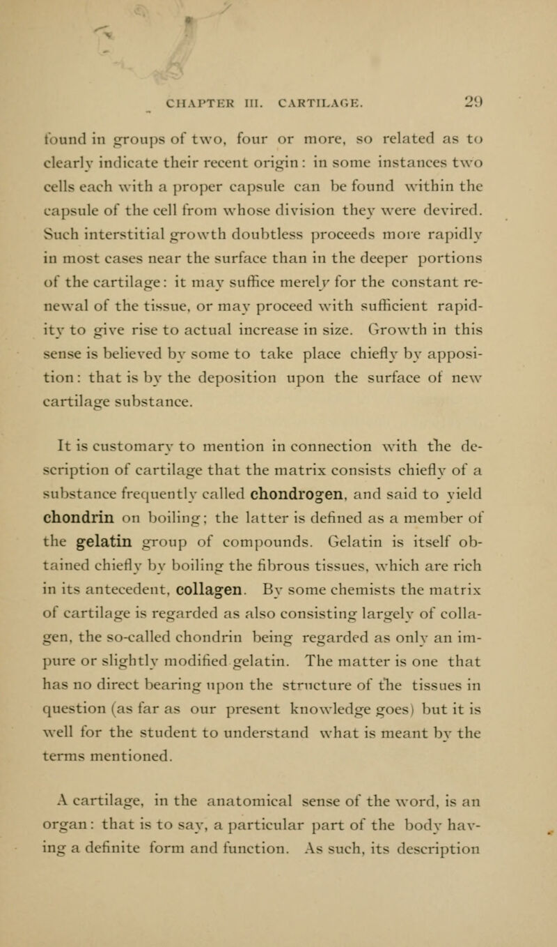 tbund in «jroups of two, four or more, so related as to clearly indicate their recent origin : in some instances two cells each with a proper capsule can be found within the capsule of the cell from whose division they were devired. Such interstitial growth doubtless proceeds more rapidly in most cases near the surface than in the deeper portions of the cartilage: it may suffice merel r for the constant re- newal of the tissue, or may proceed with sufficient rapid- ity to give rise to actual increase in size. Growth in this sense is believed by some to take place chiefly by apposi- tion : that is by the deposition upon the surface of new cartilage substance. It is customary to mention in connection with t1ie de- scription of cartilage that the matrix consists chiefly of a substance frequently called chondrogen, and said to yield chondrin on boiling; the latter is defined as a member of the gelatin group of compounds. Gelatin is itself ob- tained chiefly by boiling the fibrous tissues, which are rich in its antecedent, collagen. By some chemists the matrix of cartilage is regarded as also consisting largely of colla- gen, the so-called chondrin being regarded as only an im- pure or slightly modified gelatin. The matter is one that has no direct bearing upon the structure of tlie tissues in question (as far as our present knowledge goes) but it is well for the student to understand what is meant by the terms mentioned. A cartilage, in the anatomical sense of the word, is an organ: that is to say, a particular part of the body hav- ing a definite form and function. As such, its description