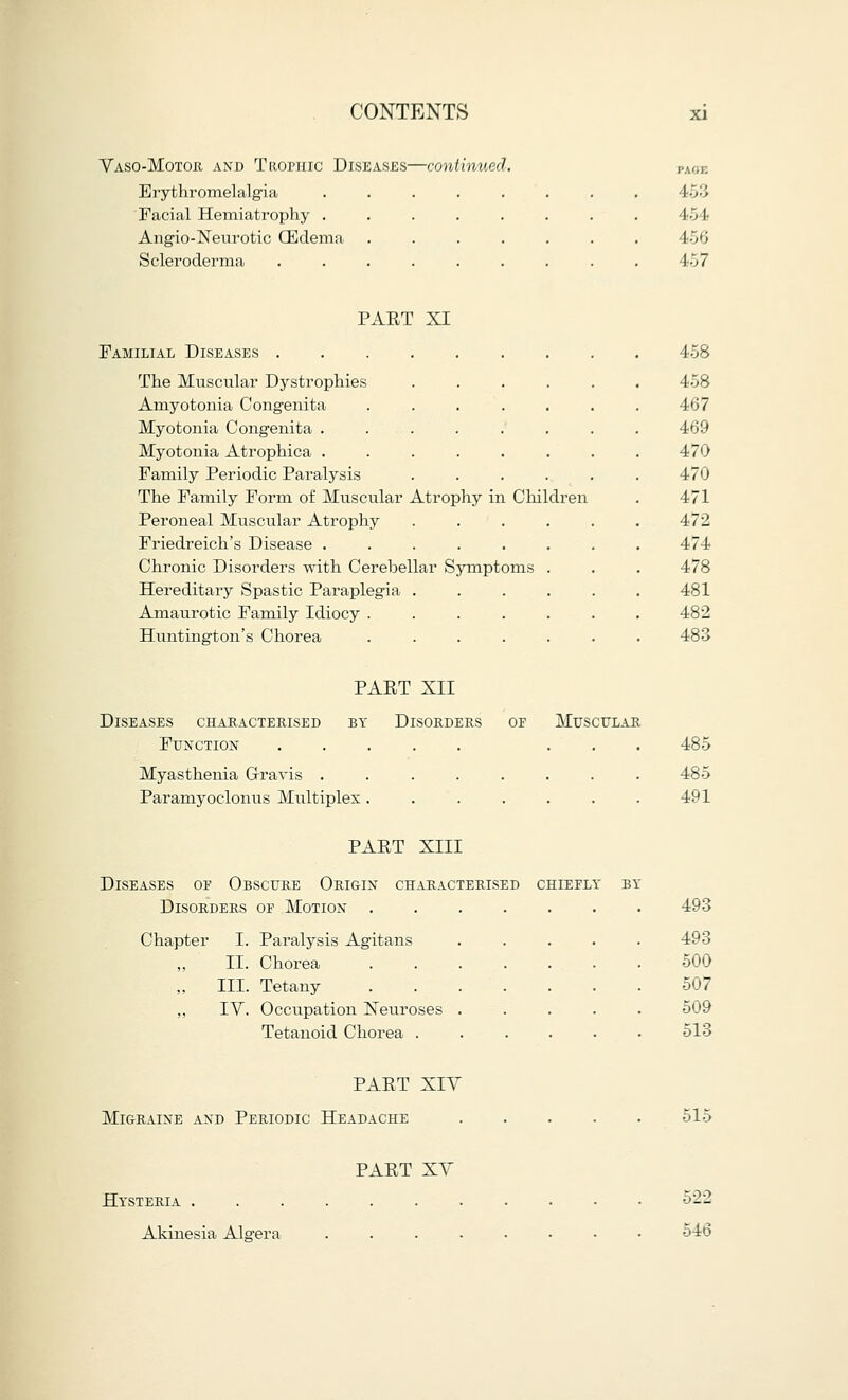 VasoMotor and Trophic Diseases—continued. Erythromelalgia Facial Hemiatrophy . Angioneurotic (Edema Scleroderma PAGE 454 156 457 PART XI Familial Diseases The Muscular Dystrophies Amyotonia Congenita Myotonia Congenita .... Myotonia Atrophica .... Family Periodic Paralysis The Family Form of Muscular Atrophy in Children Peroneal Muscular Atrophy Friedreich's Disease .... Chronic Disorders with Cerebellar Sympt Hereditary Spastic Paraplegia . Amaurotic Family Idiocy . Huntington's Chorea 458 458 467 469 470 470 471 472 474 478 481 482 483 Diseases characterised by Function Myasthenia Gravis . Paramyoclonus Multiplex PART XII Disorders of Muscular 485 485 491 PART XIII Diseases oe Obscure Origin characterised chiefly Disorders of Motion . Chapter I. Paralysis Agitans „ II. Chorea III. Tetany ,, IV. Occupation Neuroses Tetanoid Chorea . 493 493 500 507 509 513 PART XIV Migraine and Periodic Headache 515 PART XV Hysteria . Akinesia Altera 522 546