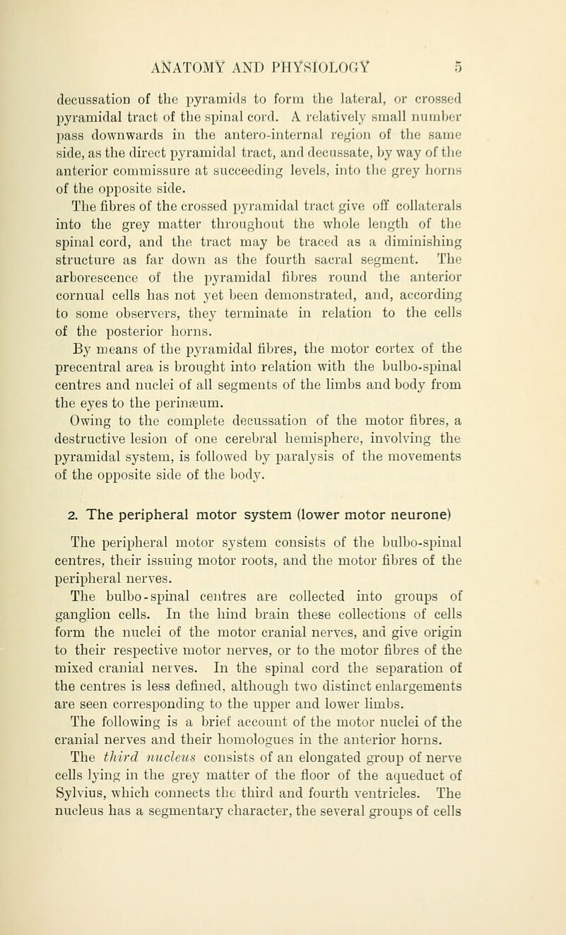 decussation of the pyramids to form the lateral, or crossed pyramidal tract of the spinal cord. A relatively small number pass downwards in the antero-internal region of the same side, as the direct pyramidal tract, and decussate, by way of the anterior commissure at succeeding levels, into the grey horns of the opposite side. The fibres of the crossed pyramidal tract give off collaterals into the grey matter throughout the whole length of the spinal cord, and the tract may be traced as a diminishing structure as far down as the fourth sacral segment. The arborescence of the pyramidal fibres round the anterior cornual cells has not yet been demonstrated, and, according to some observers, they terminate in relation to the cells of the posterior horns. By means of the pyramidal fibres, the motor cortex of the precentral area is brought into relation with the bulbo-spinal centres and nuclei of all segments of the limbs and body from the eyes to the perinseum. Owing to the complete decussation of the motor fibres, a destructive lesion of one cerebral hemisphere, involving the pyramidal system, is followed by paralysis of the movements of the opposite side of the body. 2. The peripheral motor system (lower motor neurone) The peripheral motor system consists of the bulbo-spinal centres, their issuing motor roots, and the motor fibres of the peripheral nerves. The bulbo-spinal centres are collected into groups of ganglion cells. In the hind brain these collections of cells form the nuclei of the motor cranial nerves, and give origin to their respective motor nerves, or to the motor fibres of the mixed cranial nerves. In the spinal cord the separation of the centres is less defined, although two distinct enlargements are seen corresponding to the upper and lower limbs. The following is a brief account of the motor nuclei of the cranial nerves and their homologues in the anterior horns. The third nucleus consists of an elongated group of nerve cells lying in the grey matter of the floor of the aqueduct of Sylvius, which connects the third and fourth ventricles. The nucleus has a segmentary character, the several groups of cells
