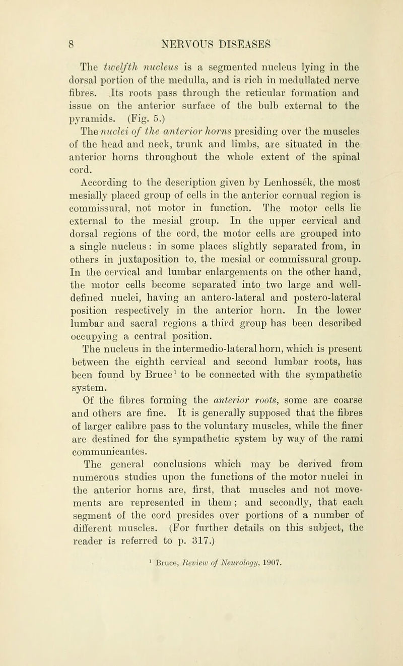 The twelfth, nucleus is a segmented nucleus lying in the dorsal portion of the medulla, and is rich in medullated nerve hbres. .Its roots pass through the reticular formation and issue on the anterior surface of the bulb external to the pyramids. (Fig. 5.) The nuclei of the anterior horns presiding over the muscles of the head and neck, trunk and limbs, are situated in the anterior horns throughout the whole extent of the spinal cord. According to the description given by Lenhossek, the most mesially placed group of cells in the anterior cornual region is commissural, not motor in function. The motor cells lie external to the mesial group. In the upper cervical and dorsal regions of the cord, the motor cells are grouped into a single nucleus : in some places slightly separated from, in others in juxtaposition to, the mesial or commissural group. In the cervical and lumbar enlargements on the other hand, the motor cells become separated into two large and well- defined nuclei, having an antero-lateral and postero-lateral position respectively in the anterior horn. In the lower lumbar and sacral regions a third group has been described occupying a central position. The nucleus in the intermedio-lateral horn, which is present between the eighth cervical and second lumbar roots, has been found by Bruce1 to be connected with the sympathetic system. Of the fibres forming the anterior roots, some are coarse and others are fine. It is generally supposed that the fibres of larger calibre pass to the voluntary muscles, while the finer are destined for the sympathetic system by way of the rami communicantes. The general conclusions which may be derived from numerous studies upon the functions of the motor nuclei in the anterior horns are, first, that muscles and not move- ments are represented in them; and secondly, that each segment of the cord presides over portions of a number of different muscles. (For further details on this subject, the reader is referred to p. 317.) 1 Bruce, Review of Neurology, 1907.