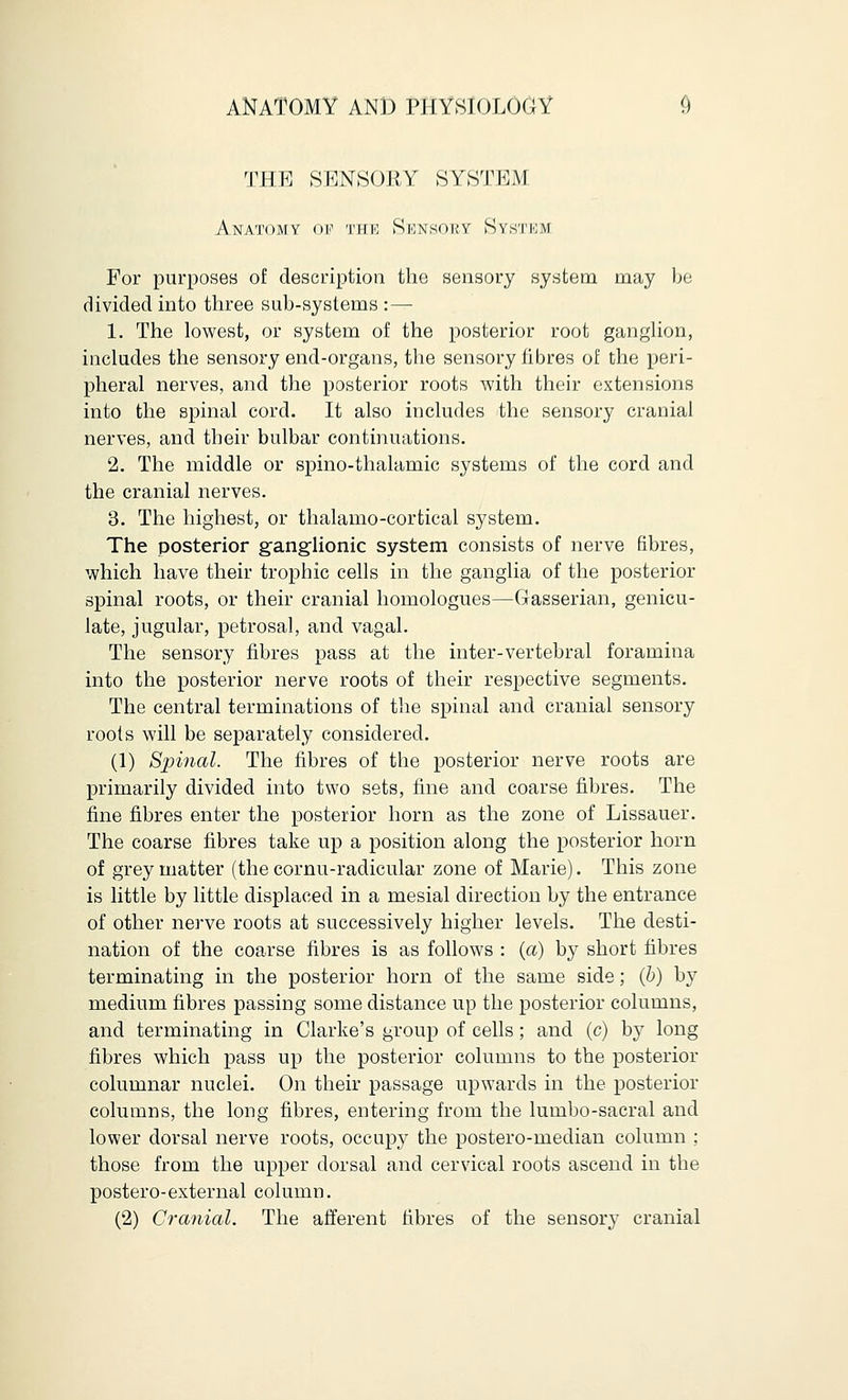 THE SENSORY SYSTEM Anatomy <>v the Sknsouy Systkm For purposes of description the sensory system may be divided into three sub-systems : — 1. The lowest, or system of the posterior root ganglion, includes the sensory end-organs, the sensory fibres of the peri- pheral nerves, and the posterior roots with their extensions into the spinal cord. It also includes the sensory cranial nerves, and their bulbar continuations. 2. The middle or spino-thalamic systems of the cord and the cranial nerves. 3. The highest, or thalamocortical system. The posterior ganglionic system consists of nerve fibres, which have their trophic cells in the ganglia of the posterior spinal roots, or their cranial homologues—Gasserian, genicu- late, jugular, petrosal, and vagal. The sensory fibres pass at the inter-vertebral foramina into the posterior nerve roots of their respective segments. The central terminations of the spinal and cranial sensory roots will be separately considered. (1) Spinal. The fibres of the posterior nerve roots are primarily divided into two sets, fine and coarse fibres. The fine fibres enter the posterior horn as the zone of Lissauer. The coarse fibres take up a position along the posterior horn of grey matter (the cornu-radicular zone of Marie). This zone is little by little displaced in a mesial direction by the entrance of other nerve roots at successively higher levels. The desti- nation of the coarse fibres is as follows : (a) by short fibres terminating in the posterior horn of the same side; (b) by medium fibres passing some distance up the posterior columns, and terminating in Clarke's group of cells; and (c) by long fibres which pass up the posterior columns to the posterior columnar nuclei. On their passage upwards in the posterior columns, the long fibres, entering from the lumbo-sacral and lower dorsal nerve roots, occupy the postero-median column : those from the upper dorsal and cervical roots ascend in the postero-external column. (2) Cranial. The afferent fibres of the sensory cranial