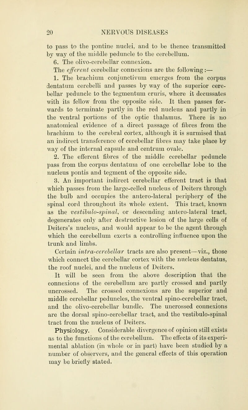 to pass to the pontine nuclei, and to be thence transmitted by way of the middle peduncle to the cerebellum. 6. The olivo-cerebellar connexion. The efferent cerebellar connexions are the following:— 1. The brachium conjunctivum emerges from the corpus dentatum cerebelli and passes by way of the superior cere- bellar peduncle to the tegmentum cruris, where it decussates with its fellow from the opposite side. It then passes for- wards to terminate partly in the red nucleus and partly in the ventral portions of the optic thalamus. There is no anatomical evidence of a direct passage of fibres from the brachium to the cerebral cortex, although it is surmised that an indirect transference of cerebellar fibres may take place by way of the internal capsule and centrum ovale. 2. The efferent fibres of the middle cerebellar peduncle pass from the corpus dentatum of one cerebellar lobe to the nucleus pontis and tegment of the opposite side. 3. An important indirect cerebellar efferent tract is that which passes from the large-celled nucleus of Deiters through the bulb and occupies the antero-lateral periphery of the spinal cord throughout its whole extent. This tract, known as the vestibulospinal, or descending antero-lateral tract, degenerates only after destructive lesion of the large cells of Deiters's nucleus, and would appear to be the agent through which the cerebellum exerts a controlling influence upon the trunk and limbs. Certain intra-cerebellar tracts are also present—viz., those which connect the cerebellar cortex with the nucleus dentatus, the roof nuclei, and the nucleus of Deiters. It will be seen from the above description that the connexions of the cerebellum are partly crossed and partly uncrossed. The crossed connexions are the superior and middle cerebellar peduncles, the ventral spino-cerebellar tract, and the olivo-cerebellar bundle. The uncrossed connexions are the dorsal spino-cerebellar tract, and the vestibulo-spinal tract from the nucleus of Deiters. Physiology. Considerable divergence of opinion still exists as to the functions of the cerebellum. The effects of its experi- mental ablation (in whole or in part) have been studied by a number of observers, and the general effects of this operation may be briefly stated.