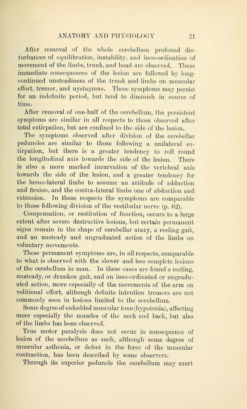 After removal of the whole cerebellum profound dis- turbances of equilibration, instability, and incoordination of movement of the limbs, trunk, and head are observed. These immediate consequences of the lesion are followed by long- continued unsteadiness of the trunk and limbs on muscular effort, tremor, and nystagmus. These symptoms may persist for an indefinite period, but tend to diminish in course of time. After removal of one-half of the cerebellum, the persistent symptoms are similar in all respects to those observed after total extirpation, but are confined to the side of the lesion. The symptoms observed after division of the cerebellar peduncles are similar to those following a unilateral ex- tirpation, but there is a greater tendency to roll round the longitudinal axis towards the side of the lesion. There is also a more marked incurvation of the vertebral axis towards the side of the lesion, and a greater tendency for the homo-lateral limbs to assume an attitude of adduction and flexion, and the contra-lateral limbs one of abduction and extension. In these respects the symptoms are comparable to those following division of the vestibular nerve (p. 62). Compensation, or restitution of function, occurs to a large extent after severe destructive lesions, but certain permanent signs remain in the shape of cerebellar ataxy, a reeling gait, and an unsteady and ungraduated action of the limbs on voluntary movements. These permanent symptoms are, in all respects, comparable to what is observed with the slower and less complete lesions of the cerebellum in man. In these cases are found a reeling, unsteady, or drunken gait, and an inco-ordinated or ungradu- ated action, more especially of the movements of the arm on volitional effort, although definite intention tremors are not commonly seen in lesions limited to the cerebellum. Some degree of enfeebled muscular tone (hypotonia), affecting more especially the muscles of the neck and back, but also of the limbs has been observed. True motor paralysis does not occur in consequence of lesion of the cerebellum as such, although some degree of muscular asthenia, or defect in the force of the muscular contraction, has been described by some observers. Through its superior peduncle the cerebellum may exert