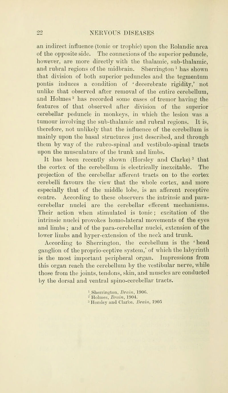 an indirect influence (tonic or trophic) upon the Rolandic area of the opposite side. The connexions of the superior peduncle, however, are more directly with the thalamic, sub-thalamic, and rubral regions of the midbrain. Sherrington1 has shown that division of both superior peduncles and the tegmentum pontis induces a condition of ' decerebrate rigidity,' not unlike that observed after removal of the entire cerebellum, and Holmes2 has recorded some cases of tremor having the features of that observed after division of the superior cerebellar peduncle in monkeys, in which the lesion was a tumour involving the sub-thalamic and rubral regions. It is, therefore, not unlikely that the influence of the cerebellum is mainly upon the basal structures just described, and through them by way of the rubro-spinal and vestibulo-spinal tracts upon the musculature of the trunk and limbs. It has been recently shown (Horsley and Clarke)3 that the cortex of the cerebellum is electrically inexcitable. The projection of the cerebellar afferent tracts on to the cortex cerebelli favours the view that the whole cortex, and more especially that of the middle lobe, is an afferent receptive centre. According to these observers the intrinsic and para- cerebellar nuclei are the cerebellar efferent mechanisms. Their action when stimulated is tonic; excitation of the intrinsic nuclei provokes homo-lateral movements of the eyes and limbs; and of the para-cerebellar nuclei, extension of the lower limbs and hyper-extension of the neck and trunk. According to Sherrington, the cerebellum is the ' head ganglion of the proprio-ceptive system,' of which the labyrinth is the most important peripheral organ. Impressions from this organ reach the cerebellum by the vestibular nerve, while those from the joints, tendons, skin, and muscles are conducted by the dorsal and ventral spino-cerebellar tracts. \ Sherrington, Brain, 1900. - Holmes, Brain, 1904. :! Horsley and Clarke, Brain, 1905