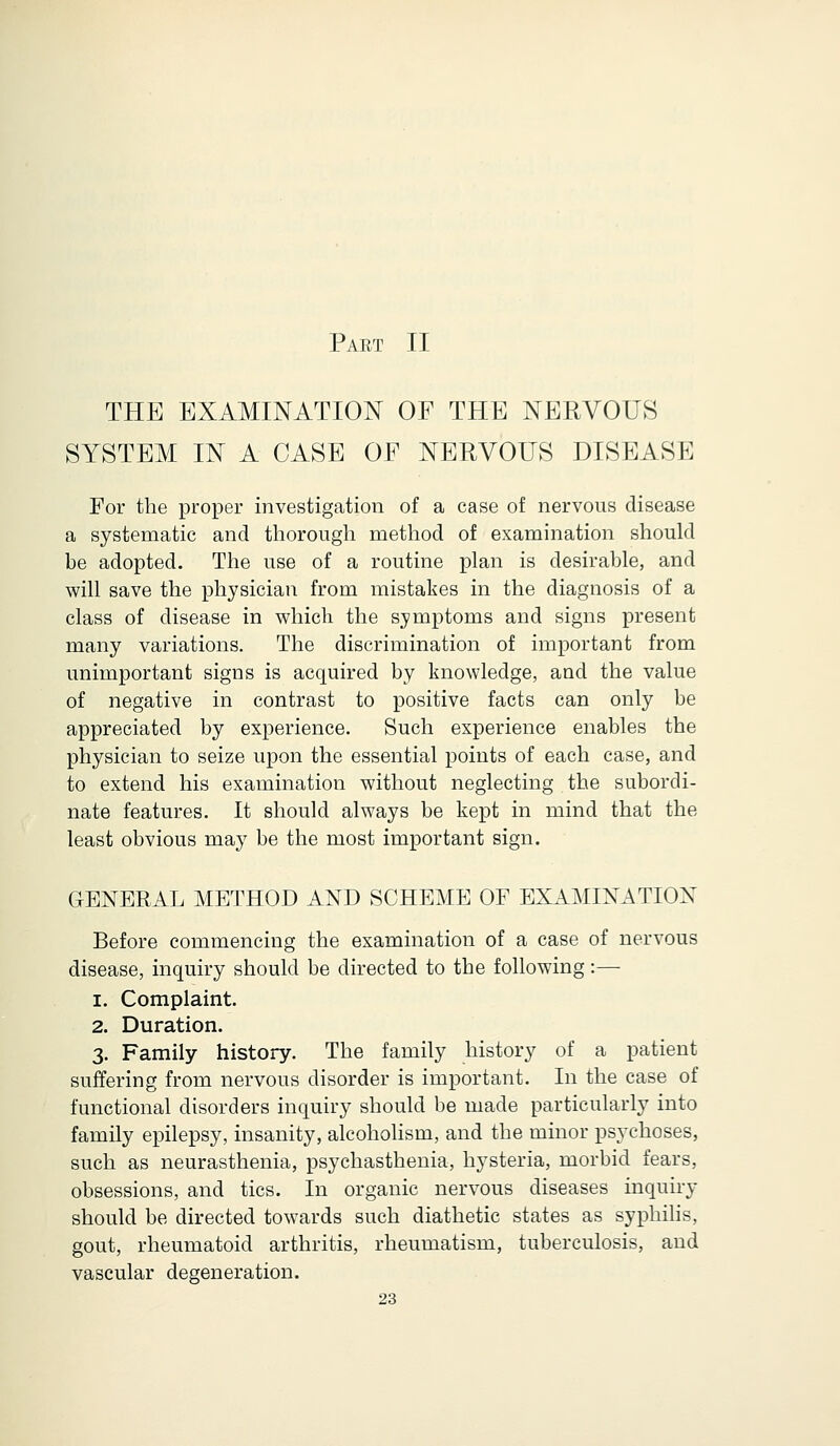 Part II THE EXAMINATION OF THE NERVOUS SYSTEM IN A CASE OF NERVOUS DISEASE For the proper investigation of a case of nervous disease a systematic and thorough method of examination should be adopted. The use of a routine plan is desirable, and will save the physician from mistakes in the diagnosis of a class of disease in which the symptoms and signs present many variations. The discrimination of important from unimportant signs is acquired by knowledge, and the value of negative in contrast to positive facts can only be appreciated by experience. Such experience enables the physician to seize upon the essential points of each case, and to extend his examination without neglecting the subordi- nate features. It should always be kept in mind that the least obvious may be the most important sign. GENERAL METHOD AND SCHEME OF EXAMINATION Before commencing the examination of a case of nervous disease, inquiry should be directed to the following:—■ i. Complaint. 2. Duration. 3. Family history. The family history of a patient suffering from nervous disorder is important. In the case of functional disorders inquiry should be made particularly into family epilepsy, insanity, alcoholism, and the minor psychoses, such as neurasthenia, psychasthenia, hysteria, morbid fears, obsessions, and tics. In organic nervous diseases inquiry should be directed towards such diathetic states as syphilis, gout, rheumatoid arthritis, rheumatism, tuberculosis, and vascular degeneration.