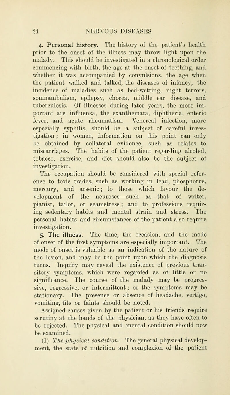 4. Personal history. The history of the patient's health prior to the onset of the illness may throw light upon the malady.- This should be investigated in a chronological order commencing with birth, the age at the onset of teething, and whether it was accompanied by convulsions, the age when the patient walked and talked, the diseases of infancy, the incidence of maladies such as bed-wetting, night terrors, somnambulism, epilepsy, chorea, middle ear disease, and tuberculosis. Of illnesses during later years, the more im- portant are influenza, the exanthemata, diphtheria, enteric fever, and acute rheumatism. Venereal infection, more especially syphilis, should be a subject of careful inves- tigation ; in women, information on this point can only be obtained by collateral evidence, such as relates to miscarriages. The habits of the patient regarding alcohol, tobacco, exercise, and diet should also be the subject of investigation. The occupation should be considered with special refer- ence to toxic trades, such as working in lead, phosphorus, mercury, and arsenic; to those which favour the de- velopment of the neuroses—such as that of writer, pianist, tailor, or seamstress; and to professions requir- ing sedentary habits and mental strain and stress. The personal habits and circumstances of the patient also require investigation. 5. The illness. The time, the occasion, and the mode of onset of the first symptoms are especially important. The mode of onset is valuable as an indication of the nature of the lesion, and may be the point upon which the diagnosis turns. Inquiry may reveal the existence of previous tran- sitory symptoms, which were regarded as of little or no significance. The course of the malady may be progres- sive, regressive, or intermittent; or the symptoms may be stationary. The presence or absence of headache, vertigo, vomiting, fits or faints should be noted. Assigned causes given by the patient or his friends require scrutiny at the hands of the physician, as they have often to be rejected. The physical and mental condition should now be examined. (1) The plujsical condition. The general physical develop- ment, the state of nutrition and complexion of the patient