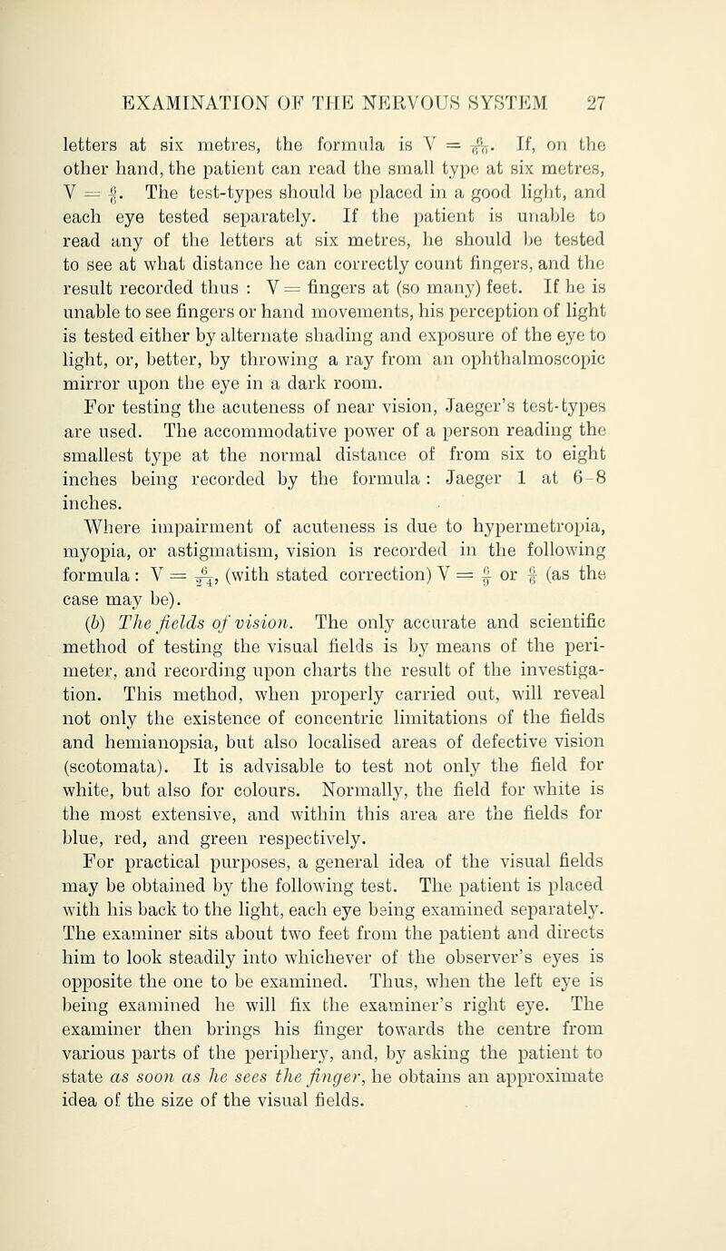 letters at six metres, the formula is V = -(fo. If, on the other hand, the patient can read the small typo at six metres, V = |. The test-types should be placed in a good light, and each eye tested separately. If the patient is unable to read any of the letters at six metres, he should be tested to see at what distance he can correctly count fingers, and the result recorded thus : V= fingers at (so many) feet. If he is unable to see fingers or hand movements, his perception of light is tested either by alternate shading and exposure of the eye to light, or, better, by throwing a ray from an ophthalmoscopic mirror upon the eye in a dark room. For testing the acuteness of near vision, Jaeger's test-types are used. The accommodative power of a person reading the smallest type at the normal distance of from six to eight inches being recorded by the formula : Jaeger 1 at 6-8 inches. Where impairment of acuteness is due to hypermetropia, myopia, or astigmatism, vision is recorded in the following formula: V = ^, (with stated correction) V = | or £ (as the case may be). (b) The fields of vision. The only accurate and scientific method of testing the visual fields is by means of the peri- meter, and recording upon charts the result of the investiga- tion. This method, when properly carried out, will reveal not only the existence of concentric limitations of the fields and hemianopsia, but also localised areas of defective vision (scotomata). It is advisable to test not only the field for white, but also for colours. Normally, the field for white is the most extensive, and within this area are the fields for blue, red, and green respectively. For practical purposes, a general idea of the visual fields may be obtained by the following test. The patient is placed with his back to the light, each eye being examined separately. The examiner sits about two feet from the patient and directs him to look steadily into whichever of the observer's eyes is opposite the one to be examined. Thus, when the left eye is being examined he will fix the examiner's right eye. The examiner then brings his finger towards the centre from various parts of the periphery, and, by asking the patient to state as soon as he sees the finger, he obtains an approximate idea of the size of the visual fields.