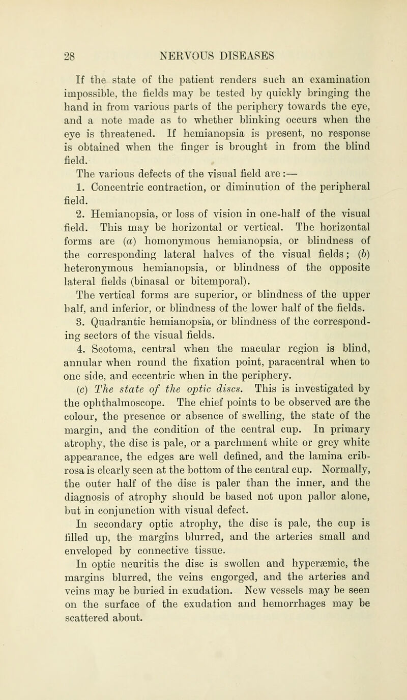 If the state of the patient renders such an examination impossible, the fields may be tested by quickly bringing the hand in from various parts of the periphery towards the eye, and a note made as to whether blinking occurs when the eye is threatened. If hemianopsia is present, no response is obtained when the finger is brought in from the blind field. The various defects of the visual field are :— 1. Concentric contraction, or diminution of the peripheral field. 2. Hemianopsia, or loss of vision in one-half of the visual field. This may be horizontal or vertical. The horizontal forms are (a) homonymous hemianopsia, or blindness of the corresponding lateral halves of the visual fields; {b) heteronymous hemianopsia, or blindness of the opposite lateral fields (binasal or bitemporal). The vertical forms are superior, or blindness of the upper half, and inferior, or blindness of the lower half of the fields. 3. Quadrantic hemianopsia, or blindness of the correspond- ing sectors of the visual fields. 4. Scotoma, central when the macular region is blind, annular when round the fixation point, paracentral when to one side, and eccentric when in the periphery. (c) The state of the optic discs. This is investigated by the ophthalmoscope. The chief points to be observed are the colour, the presence or absence of swelling, the state of the margin, and the condition of the central cup. In primary atrophy, the disc is pale, or a parchment white or grey white appearance, the edges are well defined, and the lamina crib- rosa is clearly seen at the bottom of the central cup. Normally, the outer half of the disc is paler than the inner, and the diagnosis of atrophy should be based not upon pallor alone, but in conjunction with visual defect. In secondary optic atrophy, the disc is pale, the cup is filled up, the margins blurred, and the arteries small and enveloped by connective tissue. In optic neuritis the disc is swollen and hyperaemic, the margins blurred, the veins engorged, and the arteries and veins may be buried in exudation. New vessels may be seen on the surface of the exudation and hemorrhages may be scattered about.