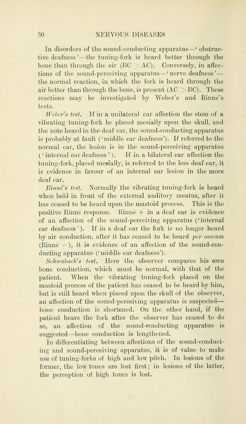 In disorders of the sound-conducting apparatus—' obstruc- tive deafness'—the tuning-fork is heard better through the bone than through the air (BC ^> AC). Conversely, in affec- tions of the sound-perceiving apparatus—' nerve deafness'— the normal reaction, in which the fork is heard through the air better than through the bone, is present (AC > BC). These reactions may be investigated by Weber's and Rhine's tests. Weber's test. If in a unilateral ear affection the stem of a vibrating tuning-fork be placed mesially upon the skull, and the note heard in the deaf ear, the sound-conducting apparatus is probably at fault ('middle ear deafness'). If referred to the normal ear, the lesion is in the sound-perceiving apparatus (' internal ear deafness '). If in a bilateral ear affection the tuning-fork, placed mesially, is referred to the less deaf ear, it is evidence in favour of an internal ear lesion in the more deaf ear. mane's test. Normally the vibrating tuning-fork is heard when held in front of the external auditory meatus, after it has ceased to be heard upon the mastoid process. This is the positive Rinne response. Rhine + in a deaf ear is evidence of an affection of the sound-perceiving apparatus ('internal ear deafness '). If in a deaf ear the fork is no longer heard by air conduction, after it has ceased to be heard per osseum (Rinne —), it is evidence of an affection of the sound-con- ducting apparatus ('middle ear deafness'). Schwabach's test. Here the observer compares his own bone conduction, which must be normal, with that of the patient. When the vibrating tuning-fork placed on the mastoid process of the patient has ceased to be heard by him, but is still heard when placed upon the skull of the observer, a.n affection of the sound-perceiving apparatus is suspected— bone conduction is shortened. On the other hand, if the patient hears the fork after the observer has ceased to do so, an affection of the sound-conducting apparatus is suggested—bone conduction is lengthened. In differentiating between affections of the sound-conduct- ing and sound-perceiving apparatus, it is of value to make use of tuning-forks of high and low pitch. In lesions of the former, the low tones are lost first; in lesions of the latter, the perception of high tones is lost.