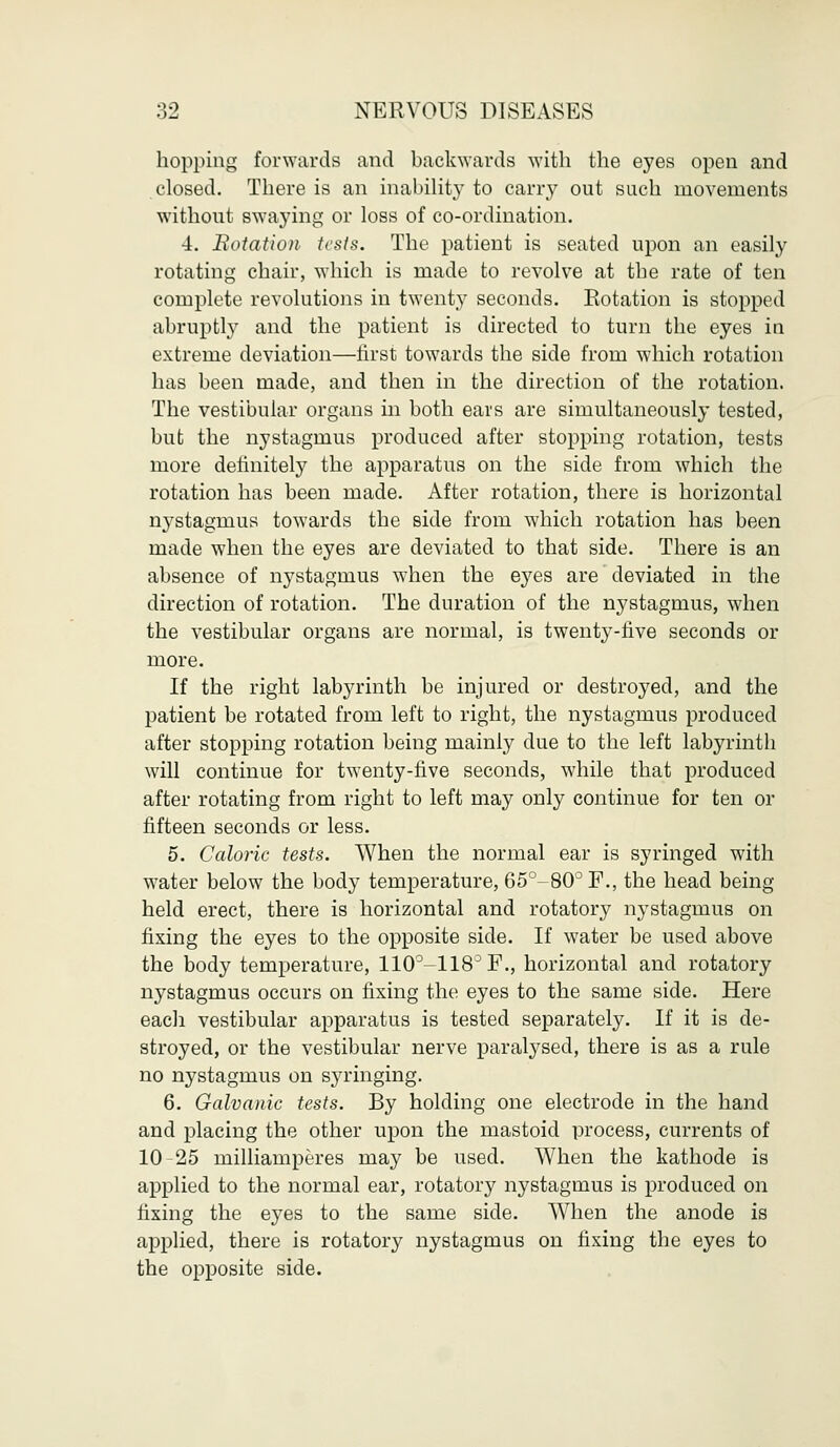 hopping forwards and backwards with the eyes open and closed. There is an inability to carry out such movements without swaying or loss of co-ordination. 4. Eotation tests. The patient is seated upon an easily rotating chair, which is made to revolve at the rate of ten complete revolutions in twenty seconds. Rotation is stopped abruptly and the patient is directed to turn the eyes in extreme deviation—first towards the side from which rotation has been made, and then in the direction of the rotation. The vestibular organs in both ears are simultaneously tested, but the nystagmus produced after stopping rotation, tests more definitely the apparatus on the side from which the rotation has been made. After rotation, there is horizontal nystagmus towards the side from which rotation has been made when the eyes are deviated to that side. There is an absence of nystagmus when the eyes are deviated in the direction of rotation. The duration of the nystagmus, when the vestibular organs are normal, is twenty-five seconds or more. If the right labyrinth be injured or destroyed, and the patient be rotated from left to right, the nystagmus produced after stopping rotation being mainly due to the left labyrinth will continue for twenty-five seconds, while that produced after rotating from right to left may only continue for ten or fifteen seconds or less. 5. Caloric tests. When the normal ear is syringed with water below the body temperature, 65°-80°F., the head being held erect, there is horizontal and rotatory nystagmus on fixing the eyes to the opposite side. If water be used above the body temperature, 110°-118°F., horizontal and rotatory nystagmus occurs on fixing the eyes to the same side. Here each vestibular apparatus is tested separately. If it is de- stroyed, or the vestibular nerve paralysed, there is as a rule no nystagmus on syringing. 6. Galvanic tests. By holding one electrode in the hand and placing the other upon the mastoid process, currents of 10-25 milliamperes may be used. When the kathode is applied to the normal ear, rotatory nystagmus is produced on fixing the eyes to the same side. When the anode is applied, there is rotatory nystagmus on fixing the eyes to the opposite side.