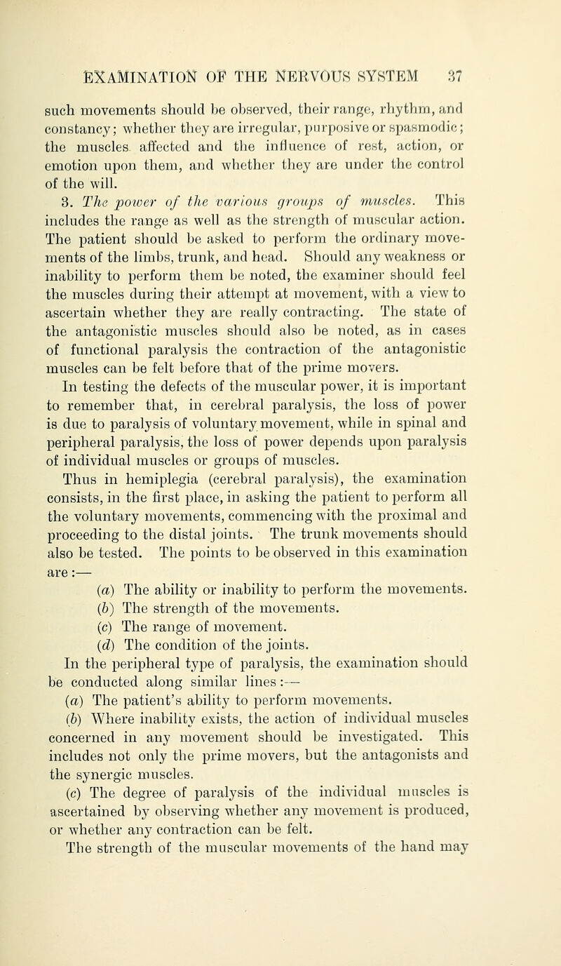 such movements should be observed, their range, rhythm, arid constancy; whether they are irregular, purposive or spasmodic; the muscles affected and the influence of rest, action, or emotion upon them, and whether they are under the control of the will. 3. The power of the various groups of muscles. This includes the range as well as the strength of muscular action. The patient should be asked to perform the ordinary move- ments of the limbs, trunk, and head. Should any weakness or inability to perform them be noted, the examiner should feel the muscles during their attempt at movement, with a view to ascertain whether they are really contracting. The state of the antagonistic muscles should also be noted, as in cases of functional paralysis the contraction of the antagonistic muscles can be felt before that of the prime movers. In testing the defects of the muscular power, it is important to remember that, in cerebral paralysis, the loss of power is due to paralysis of voluntary movement, while in spinal and peripheral paralysis, the loss of power depends upon paralysis of individual muscles or groups of muscles. Thus in hemiplegia (cerebral paralysis), the examination consists, in the first place, in asking the patient to perform all the voluntary movements, commencing with the proximal and proceeding to the distal joints. The trunk movements should also be tested. The points to be observed in this examination are:— (a) The ability or inability to perform the movements. (b) The strength of the movements. (c) The range of movement. (d) The condition of the joints. In the peripheral type of paralysis, the examination should be conducted along similar lines:— (a) The patient's ability to perform movements. (b) Where inability exists, the action of individual muscles concerned in any movement should be investigated. This includes not only the prime movers, but the antagonists and the synergic muscles. (c) The degree of paralysis of the individual muscles is ascertained by observing whether any movement is produced, or whether any contraction can be felt. The strength of the muscular movements of the hand may