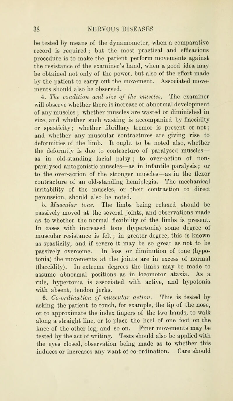 be tested by means of the dynamometer, when a comparative record is required ; but the most practical and efficacious procedure is to make the patient perform movements against the resistance of the examiner's hand, when a good idea may be obtained not only of the power, but also of the effort made by the patient to carry out the movement. Associated move- ments should also be observed. 4. The condition and size of the muscles. The examiner will observe whether there is increase or abnormal development of any muscles ; whether muscles are wasted or diminished in size, and whether such wasting is accompanied by flaccidity or spasticity; whether fibrillary tremor is present or not ; and whether any muscular contractures are giving rise to deformities of the limb. It ought to be noted also, whether the deformity is due to contracture of paralysed muscles — as in old-standing facial palsy ; to over-action of non- paralysed antagonistic muscles—as in infantile paralysis ; or to the over-action of the stronger muscles—as in the flexor contracture of an old-standing hemiplegia. The mechanical irritability of the muscles, or their contraction to direct percussion, should also be noted. 5. Muscular tone. The limbs being relaxed should be passively moved at the several joints, and observations made as to whether the normal flexibility of the limbs is present. In cases with increased tone (hypertonia) some degree of muscular resistance is felt; in greater degree, this is known as spasticity, and if severe it may be so great as not to be passively overcome. In loss or diminution of tone (hypo- tonia) the movements at the joints are in excess of normal (flaccidity). In extreme degrees the limbs may be made to assume abnormal positions as in locomotor ataxia. As a rule, hypertonia is associated with active, and hypotonia with absent, tendon jerks. 6. Co-ordination of muscular action. This is tested by asking the patient to touch, for example, the tip of the nose, or to approximate the index fingers of the two hands, to walk along a straight line, or to place the heel of one foot on the knee of the other leg, and so on. Finer movements may be tested by the act of writing. Tests should also be applied with the eyes closed, observation being made as to whether this induces or increases any want of co-ordination. Care should