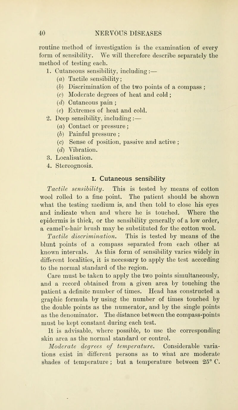 routine method of investigation is the examination of every form of sensibility. We will therefore describe separately the method of testing each. 1. Cutaneous sensibility, including:— (a) Tactile sensibility; (b) Discrimination of the two points of a compass ; (c) Moderate degrees of heat and cold; (d) Cutaneous pain ; (e) Extremes of heat and cold. 2. Deep sensibility, including :— (a) Contact or pressure; (b) Painful pressure ; (c) Sense of position, passive and active ; (d) Vibration. 3. Localisation. 4. Stereognosis. I. Cutaneous sensibility Tactile sensibility. This is tested b}r means of cotton wool rolled to a fine point. The patient should be shown what the testing medium is, and then told to close his eyes and indicate when and where he is touched. Where the epidermis is thick, or the sensibility generally of a low order, a camel's-hair brush may be substituted for the cotton wool. Tactile discrimination. This is tested by means of the blunt points of a compass separated from each other at known intervals. As this form of sensibility varies widely in different localities, it is necessary to apply the test according to the normal standard of the region. Care must be taken to apply the two points simultaneously, and a record obtained from a given area by touching the patient a definite number of times. Head has constructed a graphic formula by using the number of times touched by the double points as the numerator, and by the single points as the denominator. The distance between the compass-points must be kept constant during each test. It is advisable, where possible, to use the corresponding skin area as the normal standard or control. Moderate degrees of temperature. Considerable varia- tions exist in different persons as to what are moderate shades of temperature ; but a temperature between 25° C.