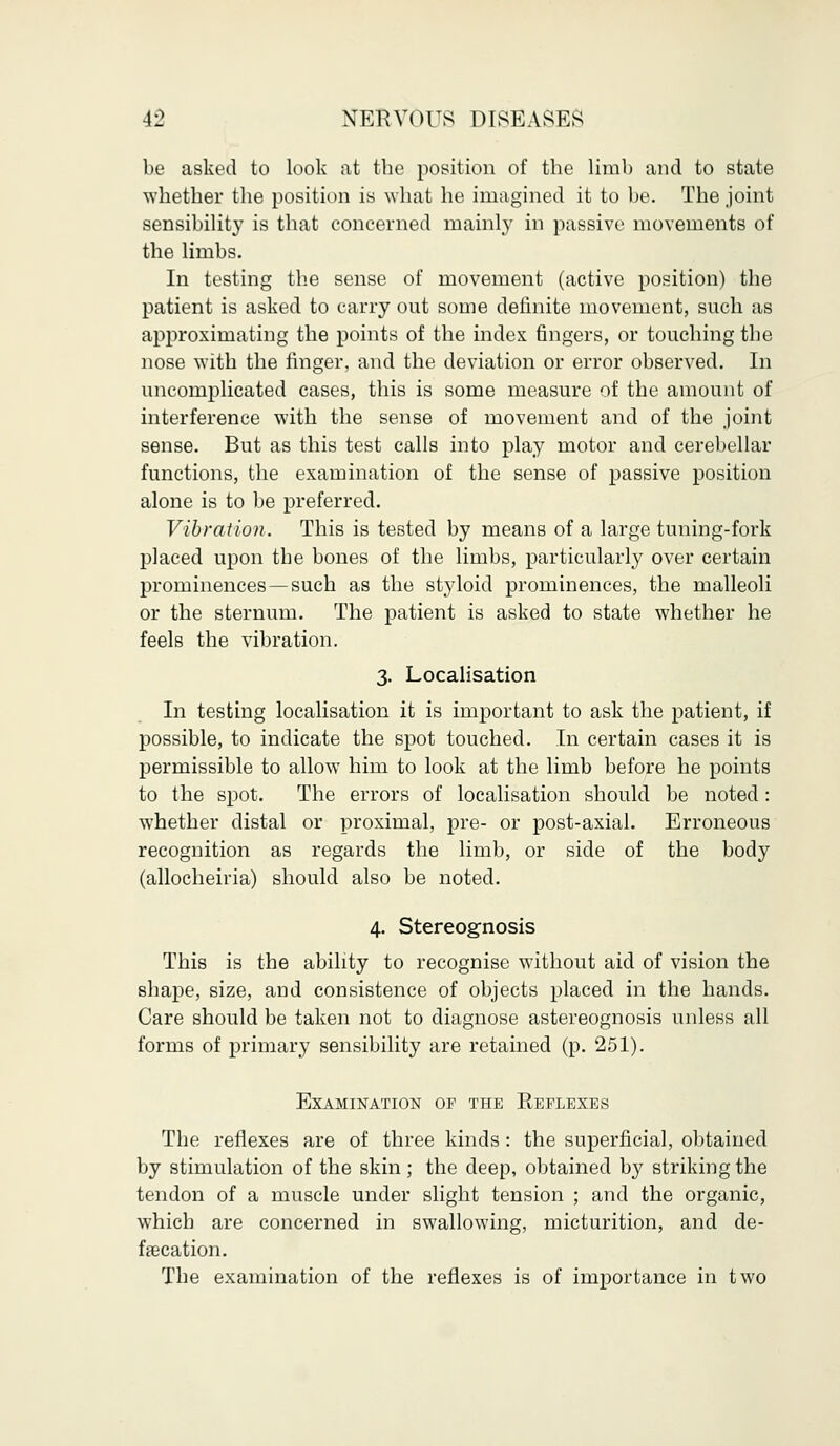 be asked to look at the position of the limb and to state whether the position is what he imagined it to be. The joint sensibility is that concerned mainly in passive movements of the limbs. In testing the sense of movement (active position) the patient is asked to carry out some definite movement, such as approximating the points of the index fingers, or touching the nose with the finger, and the deviation or error observed. In uncomplicated cases, this is some measure of the amount of interference with the sense of movement and of the joint sense. But as this test calls into play motor and cerebellar functions, the examination of the sense of passive position alone is to be preferred. Vibration. This is tested by means of a large tuning-fork placed upon the bones of the limbs, particularly over certain prominences —such as the styloid prominences, the malleoli or the sternum. The patient is asked to state whether he feels the vibration. 3. Localisation In testing localisation it is important to ask the patient, if possible, to indicate the spot touched. In certain cases it is permissible to allow him to look at the limb before he points to the spot. The errors of localisation should be noted: whether distal or proximal, pre- or post-axial. Erroneous recognition as regards the limb, or side of the body (allocheiria) should also be noted. 4. Stereognosis This is the ability to recognise without aid of vision the shape, size, and consistence of objects placed in the hands. Care should be taken not to diagnose astereognosis unless all forms of primary sensibility are retained (p. 251). Examination of the Reflexes The reflexes are of three kinds : the superficial, obtained by stimulation of the skin; the deep, obtained by striking the tendon of a muscle under slight tension ; and the organic, which are concerned in swallowing, micturition, and de- falcation. The examination of the reflexes is of importance in two