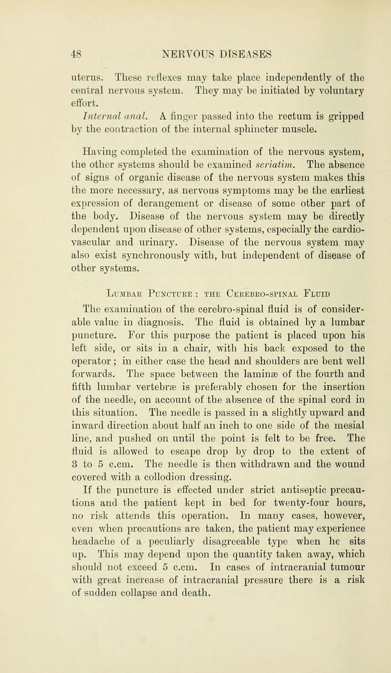 uterus. These reflexes may take place independently of the central nervous system. They may be initiated by voluntary effort. Internal anal. A finger passed into the rectum is gripped by the contraction of the internal sphincter muscle. Having completed the examination of the nervous system, the other systems should be examined seriatim. The absence of signs of organic disease of the nervous system makes this the more necessary, as nervous symptoms may be the earliest expression of derangement or disease of some other part of the body. Disease of the nervous system may be directly dependent upon disease of other systems, especially the cardio- vascular and urinary. Disease of the nervous system may also exist synchronously with, but independent of disease of other systems. LuMBAE PUNCTUEB : THE CeEEBEO-SPINAL FLUID The examination of the cerebro-spinal fluid is of consider- able value in diagnosis. The fluid is obtained by a lumbar puncture. For this purpose the patient is placed upon his left side, or sits in a chair, with his back exposed to the operator; in either case the head and shoulders are bent well forwards. The space between the larninae of the fourth and fifth lumbar vertebrae is preferably chosen for the insertion of the needle, on account of the absence of the spinal cord in this situation. The needle is passed in a slightly upward and inward direction about half an inch to one side of the mesial line, and pushed on until the point is felt to be free. The fluid is allowed to escape drop by drop to the extent of 3 to 5 c.cm. The needle is then withdrawn and the wound covered with a collodion dressing. If the puncture is effected under strict antiseptic precau- tions and the patient kept in bed for twenty-four hours, no risk attends this operation. In many cases, however, even when precautions are taken, the patient may experience headache of a peculiarly disagreeable type when he sits up. This may depend upon the quantity taken away, which should not exceed 5 c.cm. In cases of intracranial tumour with great increase of intracranial pressure there is a risk of sudden collapse and death.