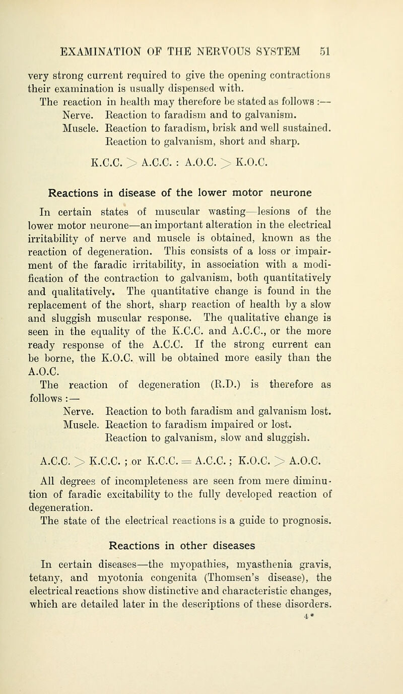 very strong current required to give the opening contractions their examination is usually dispensed with. The reaction in health may therefore be stated as follows :— Nerve. Eeaction to faradism and to galvanism. Muscle. Eeaction to faradism, brisk and well sustained. Reaction to galvanism, short and sharp. K.C.C. > A.C.C. : A.O.C. > K.O.C. Reactions in disease of the lower motor neurone In certain states of muscular wasting—lesions of the lower motor neurone—an important alteration in the electrical irritability of nerve and muscle is obtained, known as the reaction of degeneration. This consists of a loss or impair- ment of the faradic irritability, in association with a modi- fication of the contraction to galvanism, both quantitatively and qualitatively. The quantitative change is found in the replacement of the short, sharp reaction of health by a slow and sluggish muscular response. The qualitative change is seen in the equality of the K.C.C. and A.C.C, or the more ready response of the A.C.C. If the strong current can be borne, the K.O.C. will be obtained more easily than the A.O.C. The reaction of degeneration (R.D.) is therefore as follows : — Nerve. Reaction to both faradism and galvanism lost. Muscle. Reaction to faradism impaired or lost. Reaction to galvanism, slow and sluggish. A.C.C. > K.C.C. ; or K.C.C. = A.C.C.; K.O.C. > A.O.C. All degrees of incompleteness are seen from mere diminu- tion of faradic excitability to the fully developed reaction of degeneration. The state of the electrical reactions is a guide to prognosis. Reactions in other diseases In certain diseases—the myopathies, myasthenia gravis, tetany, and myotonia congenita (Thomsen's disease), the electrical reactions show distinctive and characteristic changes, which are detailed later in the descriptions of these disorders.