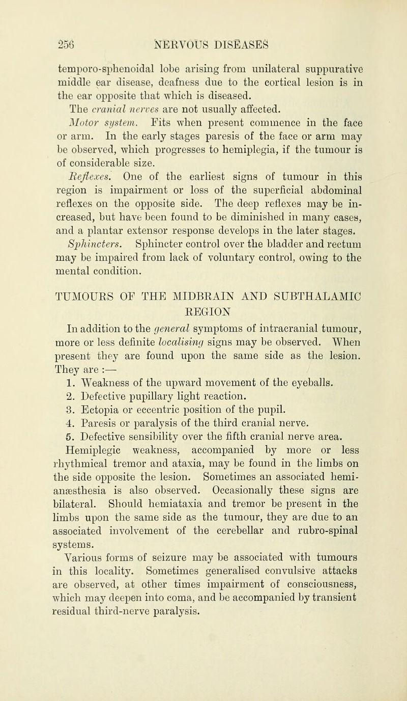 temporo-sphenoidal lobe arising from unilateral suppurative middle ear disease, deafness due to the cortical lesion is in the ear opposite that which is diseased. The cranial nerves are not usually affected. Motor system. Fits when present commence in the face or arm. In the early stages paresis of the face or arm may be observed, which progresses to hemiplegia, if the tumour is of considerable size. Reflexes. One of the earliest signs of tumour in this region is impairment or loss of the superficial abdominal reflexes on the opposite side. The deep reflexes may be in- creased, but have been found to be diminished in many cases, and a plantar extensor response develops in the later stages. Sphincters. Sphincter control over the bladder and rectum may be impaired from lack of voluntary control, owing to the mental condition. TUMOURS OF THE MIDBRAIN AND SUBTHALAMIC REGION In addition to the general symptoms of intracranial tumour, more or less definite localising signs may be observed. When present they are found upon the same side as the lesion. They are :— 1. Weakness of the upward movement of the eyeballs. 2. Defective pupillary light reaction. 3. Ectopia or eccentric position of the pupil. 4. Paresis or paralysis of the third cranial nerve. 5. Defective sensibility over the fifth cranial nerve area. Hemiplegic weakness, accompanied by more or less rhythmical tremor and ataxia, may be found in the limbs on the side opposite the lesion. Sometimes an associated hemi- anaesthesia is also observed. Occasionally these signs are bilateral. Should hemiataxia and tremor be present in the limbs upon the same side as the tumour, they are due to an associated involvement of the cerebellar and rubro-spinal systems. Various forms of seizure may be associated with tumours in this locality. Sometimes generalised convulsive attacks are observed, at other times impairment of consciousness, which may deepen into coma, and be accompanied by transient residual third-nerve paralysis.