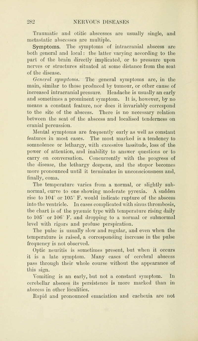 Traumatic and otitic abscesses are usually single, and metastatic abscesses are multiple. Symptoms. The symptoms of intracranial abscess are both general and local: the latter varying according to the part of the brain directly implicated, or to pressure upon nerves or structures situated at some distance from the seat of the disease. General symptoms. The general symptoms are, in the main, similar to those produced by tumour, or other cause of increased intracranial pressure. Headache is usually an early and sometimes a prominent symptom. It is, however, by no means a constant feature, nor does it invariably correspond to the site of the abscess. There is no necessary relation between the seat of the abscess and localised tenderness on cranial percussion. Mental symptoms are frequently early as well as constant features in most cases. The most marked is a tendency to somnolence or lethargy, with excessive lassitude, loss of the power of attention, and inability to answer questions or to carry on conversation. Concurrently with the progress of the disease, the lethargy deepens, and the stupor becomes more pronounced until it terminates in unconsciousness and, finally, coma. The temperature varies from a normal, or slightly sub- normal, curve to one showing moderate pyrexia. A sudden rise to 104° or 105° F. would indicate rupture of the abscess into the ventricle. In cases complicated with sinus thrombosis, the chart is of the pysemic type with temperature rising daily to 105 or 106° F. and dropping to a normal or subnormal level with rigors and profuse perspiration. The pulse is usually slow and regular, and even when the temperature is raised, a corresponding increase in the pulse frequency is not observed. Optic neuritis is sometimes present, but when it occurs it is a late symptom. Many cases of cerebral abscess pass through their whole course without the appearance of this sign. Vomiting is an early, but not a constant symptom. In cerebellar abscess its persistence is more marked than in abscess in other localities. Eapid and pronounced emaciation and cachexia are not