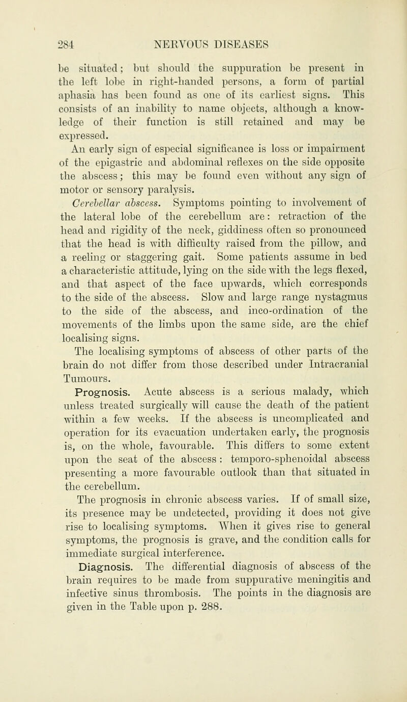 be situated; but should the suppuration be present in the left lobe in right-handed persons, a form of partial aphasia has been found as one of its earliest signs. This consists of an inability to name objects, although a know- ledge of their function is still retained and may be expressed. An early sign of especial significance is loss or impairment of the epigastric and abdominal reflexes on the side opposite the abscess; this may be found even without any sign of motor or sensory paralysis. Cerebellar abscess. Symptoms pointing to involvement of the lateral lobe of the cerebellum are: retraction of the head and rigidity of the neck, giddiness often so pronounced that the head is with difficulty raised from the pillow, and a reeling or staggering gait. Some patients assume in bed a characteristic attitude, lying on the side with the legs flexed, and that aspect of the face upwards, which corresponds to the side of the abscess. Slow and large range nystagmus to the side of the abscess, and inco-ordination of the movements of the limbs upon the same side, are the chief localising signs. The localising symptoms of abscess of other parts of the brain do not differ from those described under Intracranial Tumours. Prognosis. Acute abscess is a serious malady, which unless treated surgically will cause the death of the patient within a few weeks. If the abscess is uncomplicated and operation for its evacuation undertaken early, the prognosis is, on the whole, favourable. This differs to some extent upon the seat of the abscess : temporo-sphenoidal abscess presenting a more favourable outlook than that situated in the cerebellum. The prognosis in chronic abscess varies. If of small size, its presence may be undetected, providing it does not give rise to localising symptoms. When it gives rise to general symptoms, the prognosis is grave, and the condition calls for immediate surgical interference. Diagnosis. The differential diagnosis of abscess of the brain requires to be made from suppurative meningitis and infective sinus thrombosis. The points in the diagnosis are given in the Table upon p. 288.
