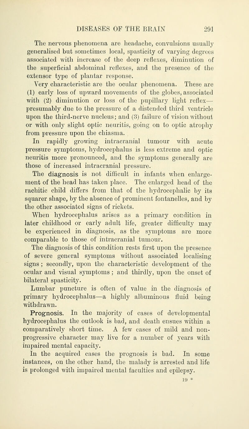 The nervous phenomena are headache, convulsions usually generalised but sometimes local, spasticity of varying degrees associated with increase of the deep reflexes, diminution of the superficial abdominal reflexes, and the presence of the extensor type of plantar response. Very characteristic are the ocular phenomena. These are (1) early loss of upward movements of the globes, associated with (2) diminution or loss of the pupillary light reflex— presumably due to the pressure of a distended third ventricle upon the third-nerve nucleus; and (3) failure of vision without or with only slight optic neuritis, going on to optic atrophy from pressure upon the chiasma. In rapidly growing intracranial tumour with acute pressure symptoms, hydrocephalus is less extreme and optic neuritis more pronounced, and the symptoms generally are those of increased intracranial pressure. The diagnosis is not difficult in infants when enlarge- ment of the head has taken place. The enlarged head of the rachitic child differs from that of the hydrocephalic by its squarer shape, by the absence of prominent fontanelles, and by the other associated signs of rickets. When hydrocephalus arises as a primary condition in later childhood or early adult life, greater difficulty may be experienced in diagnosis, as the symptoms are more comparable to those of intracranial tumour. The diagnosis of this condition rests first upon the presence of severe general symptoms without associated localising signs ; secondly, upon the characteristic development of the ocular and visual symptoms ; and thirdly, upon the onset of bilateral spasticity. Lumbar puncture is often of value in the diagnosis of primary hydrocephalus—a highly albuminous fluid being withdrawn. Prognosis. In the majority of cases of developmental hydrocephalus the outlook is bad, and death ensues within a comparatively short time. A few cases of mild and non- progressive character may live for a number of years with impaired mental capacity. In the acquired cases the prognosis is bad. In some instances, on the other hand, the malady is arrested and life is prolonged with impaired mental faculties and epilepsy. 19 *