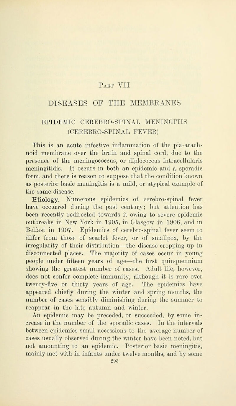 Part VII DISEASES OF THE MEMBRANES EPIDEMIC CEREBRO-SPINAL MENINGITIS (CEREBROSPINAL FEVER) This is an acute infective inflammation of the pia- arach- noid membrane over the brain and spinal cord, due to the presence of the meningococcus, or diplococcus intracellularis meningitidis. It occurs in both an epidemic and a sporadic form, and there is reason to suppose that the condition known as posterior basic meningitis is a mild, or atypical example of the same disease. Etiology. Numerous epidemics of cerebro-spinal fever have occurred during the past century; but attention has been recently redirected towards it owing to severe epidemic outbreaks in New York in 1905, in Glasgow in 1906, and in Belfast in 1907. Epidemics of cerebro-spinal fever seem to differ from those of scarlet fever, or of smallpox, by the irregularity of their distribution—the disease cropping up in disconnected places. The majority of cases occur in young people under fifteen years of age—the first quinquennium showing the greatest number of cases. Adult life, however, does not confer complete immunity, although it is rare over twenty-five or thirty jrears of age. The epidemics have appeared chiefly during the winter and spring months, the number of cases sensibly diminishing during the summer to reappear in the late autumn and winter. An epidemic may be preceded, or succeeded, by some in- crease in the number of the sporadic cases. In the intervals between epidemics small accessions to the average number of cases usually observed during the winter have been noted, but not amounting to an epidemic. Posterior basic meningitis, mainly met with in infants under twelve months, and by some