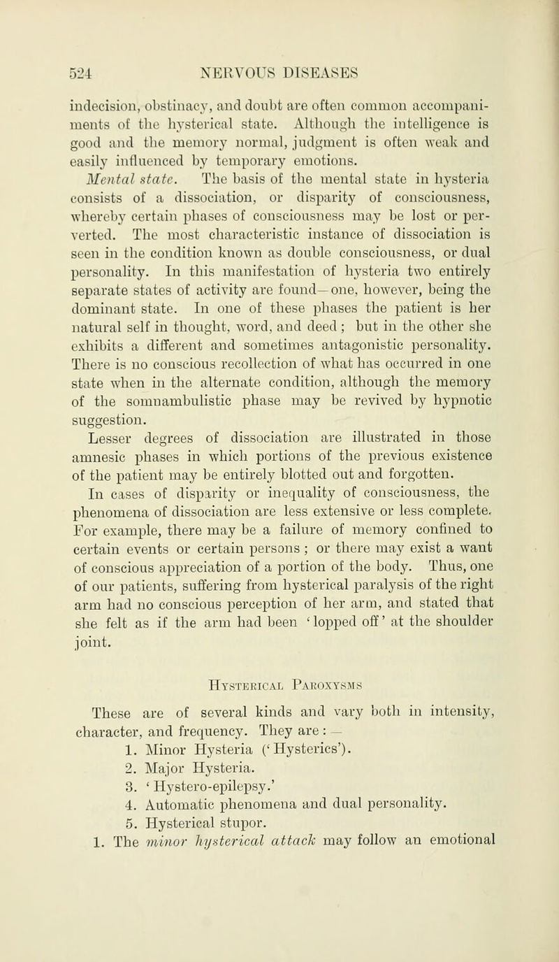 indecision, obstinacy, and doubt are often common accompani- ments of the hysterical state. Although the intelligence is good and the memory normal, judgment is often weak and rasily iiitliiciiced by temporary emotions. Mental state. The basis of the mental state in hysteria consists of a dissociation, or disparity of consciousness, whereby certain phases of consciousness may be lost or per- verted. The most characteristic instance of dissociation is seen in the condition known as double consciousness, or dual personality. In this manifestation of hysteria two entirely separate states of activity are found—one, however, being the dominant state. In one of these phases the patient is her natural self in thought, word, and deed; but in the other she exhibits a different and sometimes antagonistic personality. There is no conscious recollection of what has occurred in one state when in the alternate condition, although the memory of the somnambulistic phase may be revived by hypnotic suggestion. Lesser degrees of dissociation are illustrated in those amnesic phases in which portions of the previous existence of the patient may be entirely blotted out and forgotten. In cases of disparity or inequality of consciousness, the phenomena of dissociation are less extensive or less complete. For example, there may be a failure of memory confined to certain events or certain persons ; or there may exist a want of conscious appreciation of a portion of the body. Thus, one of our patients, suffering from hysterical paralysis of the right arm had no conscious perception of her arm, and stated that she felt as if the arm had been 'lopped off' at the shoulder joint. Hysterical Paroxysms These are of several kinds and vary both in intensity, character, and frequency. They are : 1. Minor Hysteria ('Hysterics'). 2. Major Hysteria. 3. ' Hystero-epilepsy.' 4. Automatic phenomena and dual personality. 5. Hysterical stupor. 1. The minor hysterical attack may follow an emotional