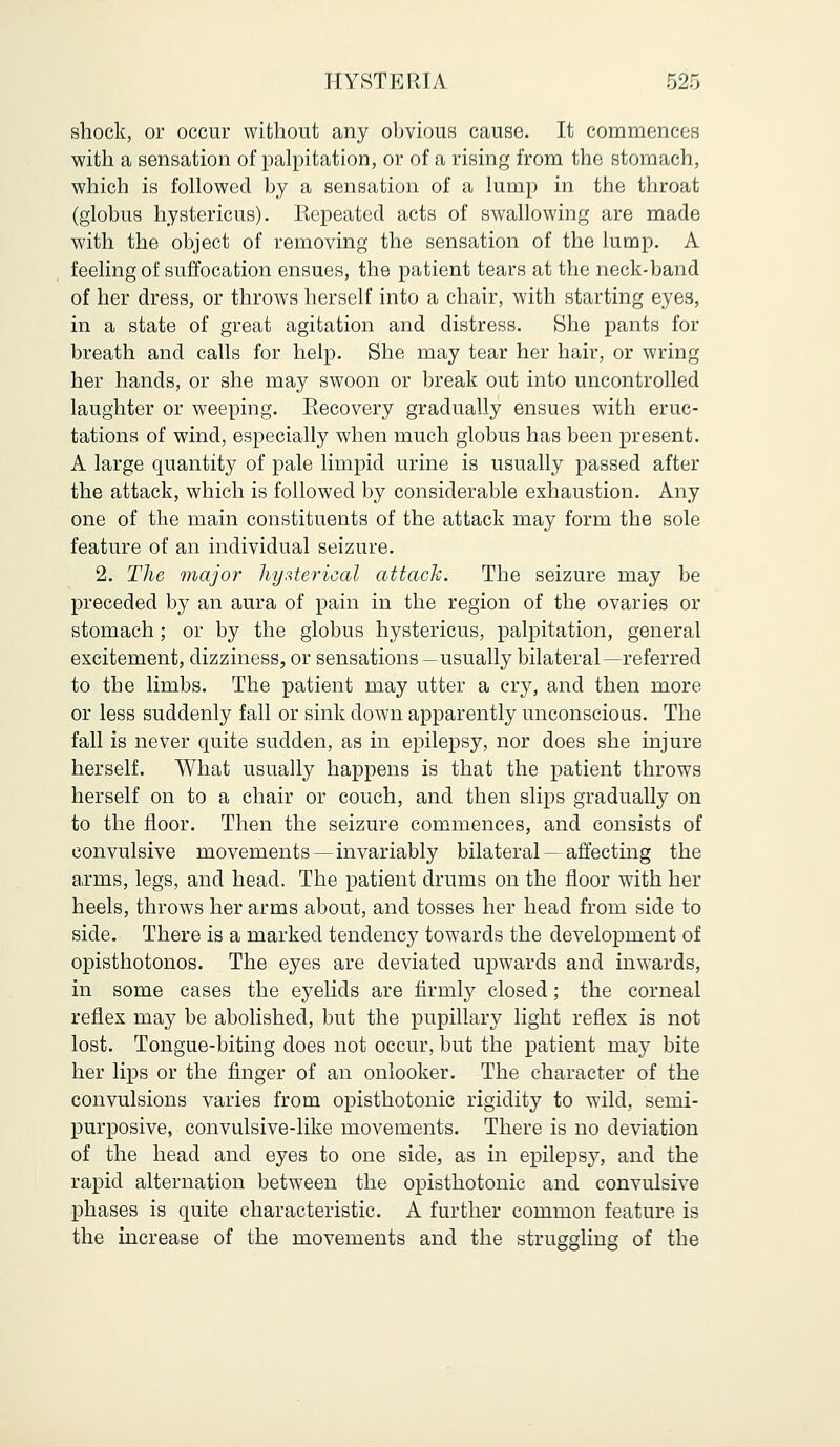 shock, or occur without any obvious cause. It commences with a sensation of palpitation, or of a rising from the stomach, which is followed by a sensation of a lump in the throat (globus hystericus). Repeated acts of swallowing are made with the object of removing the sensation of the lump. A feeling of suffocation ensues, the patient tears at the neck-band of her dress, or throws herself into a chair, with starting eyes, in a state of great agitation and distress. She pants for breath and calls for help. She may tear her hair, or wring her hands, or she may swoon or break out into uncontrolled laughter or weeping. Recovery gradually ensues with eruc- tations of wind, especially when much globus has been present. A large quantity of pale limpid urine is usually passed after the attack, which is followed by considerable exhaustion. Any one of the main constituents of the attack may form the sole feature of an individual seizure. 2. The major hysterical attack. The seizure may be preceded by an aura of pain in the region of the ovaries or stomach ; or by the globus hystericus, palpitation, general excitement, dizziness, or sensations —usually bilateral—referred to the limbs. The patient may utter a cry, and then more or less suddenly fall or sink down apparently unconscious. The fall is never quite sudden, as in epilepsy, nor does she injure herself. What usually happens is that the patient throws herself on to a chair or couch, and then slips gradually on to the floor. Then the seizure commences, and consists of convulsive movements—invariably bilateral — affecting the arms, legs, and head. The patient drums on the floor with her heels, throws her arms about, and tosses her head from side to side. There is a marked tendency towards the development of opisthotonos. The eyes are deviated upwards and inwards, in some cases the eyelids are firmly closed; the corneal reflex may be abolished, but the pupillary light reflex is not lost. Tongue-biting does not occur, but the patient may bite her lips or the finger of an onlooker. The character of the convulsions varies from opisthotonic rigidity to wild, semi- purposive, convulsive-like movements. There is no deviation of the head and eyes to one side, as in epilepsy, and the rapid alternation between the opisthotonic and convulsive phases is quite characteristic. A further common feature is the increase of the movements and the struggling of the