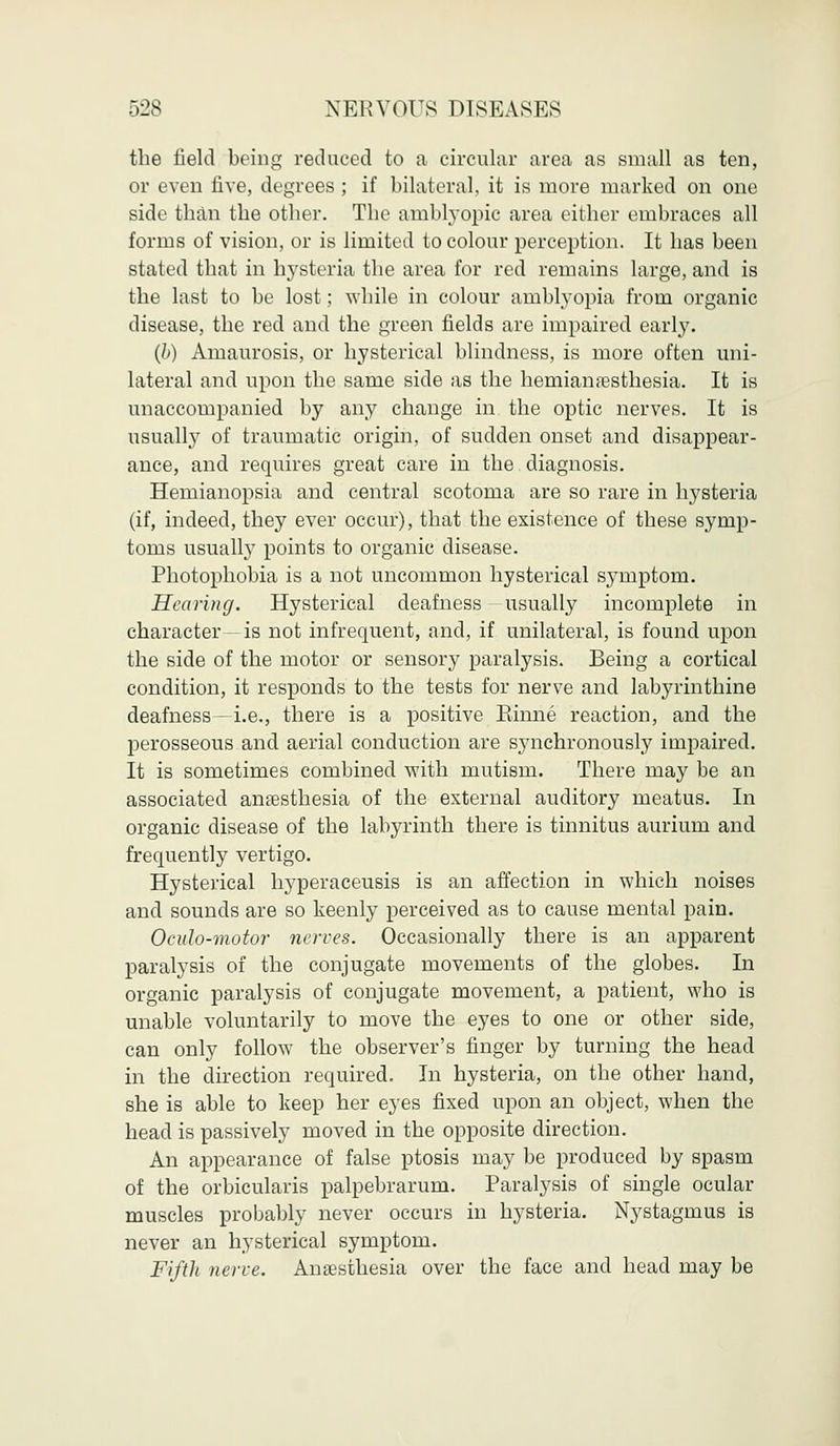 the field being reduced to a circular area as small as ten, or even five, degrees ; if bilateral, it is more marked on one side than the other. The amblyopic area either embraces all forms of vision, or is limited to colour perception. It has been stated that in hysteria the area for red remains large, and is the last to be lost; while in colour amblyopia from organic disease, the red and the green fields are impaired early. (b) Amaurosis, or hysterical blindness, is more often uni- lateral and upon the same side as the hemianesthesia. It is unaccompanied by any change in the optic nerves. It is usually of traumatic origin, of sudden onset and disappear- ance, and requires great care in the diagnosis. Hemianopsia and central scotoma are so rare in hysteria (if, indeed, they ever occur), that the existence of these symp- toms usually points to organic disease. Photophobia is a not uncommon hysterical symptom. Hearing. Hysterical deafness usually incomplete in character -is not infrequent, and, if unilateral, is found upon the side of the motor or sensory paralysis. Being a cortical condition, it responds to the tests for nerve and labyrinthine deafness—i.e., there is a positive Rhine reaction, and the perosseous and aerial conduction are synchronously impaired. It is sometimes combined with mutism. There may be an associated anesthesia of the external auditory meatus. In organic disease of the labyrinth there is tinnitus aurium and frequently vertigo. Hysterical hyperaceusis is an affection in which noises and sounds are so keenly perceived as to cause mental pain. Ocuh-motor nerves. Occasionally there is an apparent paralysis of the conjugate movements of the globes. In organic paralysis of conjugate movement, a patient, who is unable voluntarily to move the eyes to one or other side, can only follow the observer's finger by turning the head in the direction required. In hysteria, on the other hand, she is able to keep her eyes fixed upon an object, when the head is passively moved in the opposite direction. An appearance of false ptosis may be produced by spasm of the orbicularis palpebrarum. Paralysis of single ocular muscles probably never occurs in hysteria. Nystagmus is never an hysterical symptom. Fifth nerve. Anaesthesia over the face and head may be