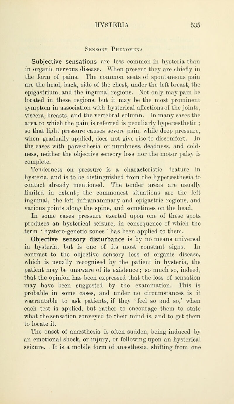 Sknsoky Phenomena Subjective sensations are less common in hysteria than in organic nervous disease. When present they are chiefly in the form of pains. The common seats of spontaneous pain are the head, back, side of the chest, under the left breast, the epigastrium, and the inguinal regions. Not only may pain be located in these regions, but it may be the most prominent symptom in association with hysterical affections of the joints, viscera, breasts, and the vertebral column. In many cases the area to which the pain is referred is peculiarly hyperaesthetic ; so that light pressure causes severe pain, while deep pressure, when gradually applied, does not give rise to discomfort. In the cases with paresthesia or numbness, deadness, and cold- ness, neither the objective sensory loss nor the motor palsy is complete. Tenderness on pressure is a characteristic feature in hysteria, and is to be distinguished from the hyperesthesia to contact already mentioned. The tender areas are usually limited in extent; the commonest situations are the left inguinal, the left inframammary and epigastric regions, and various points along the spine, and sometimes on the head. In some cases pressure exerted upon one of these spots produces an hysterical seizure, in consequence of which the term ' hystero-genetic zones ' has been applied to them. Objective sensory disturbance is by no means universal in hysteria, but is one of its most constant signs. In contrast to the objective sensory loss of organic disease,. which is usually recognised by the patient in hysteria, the patient may be unaware of its existence ; so much so, indeed, that the opinion has been expressed that the loss of sensation may have been suggested by the examination. This is probable in some cases, and under no circumstances is it warrantable to ask patients, if they ' feel so and so,' when each test is applied, but rather to encourage them to state what the sensation conveyed to their mind is, and to get them to locate it. The onset of anaesthesia is often sudden, being induced by an emotional shock, or injury, or following upon an hysterical seizure. It is a mobile form of anaesthesia, shifting from one