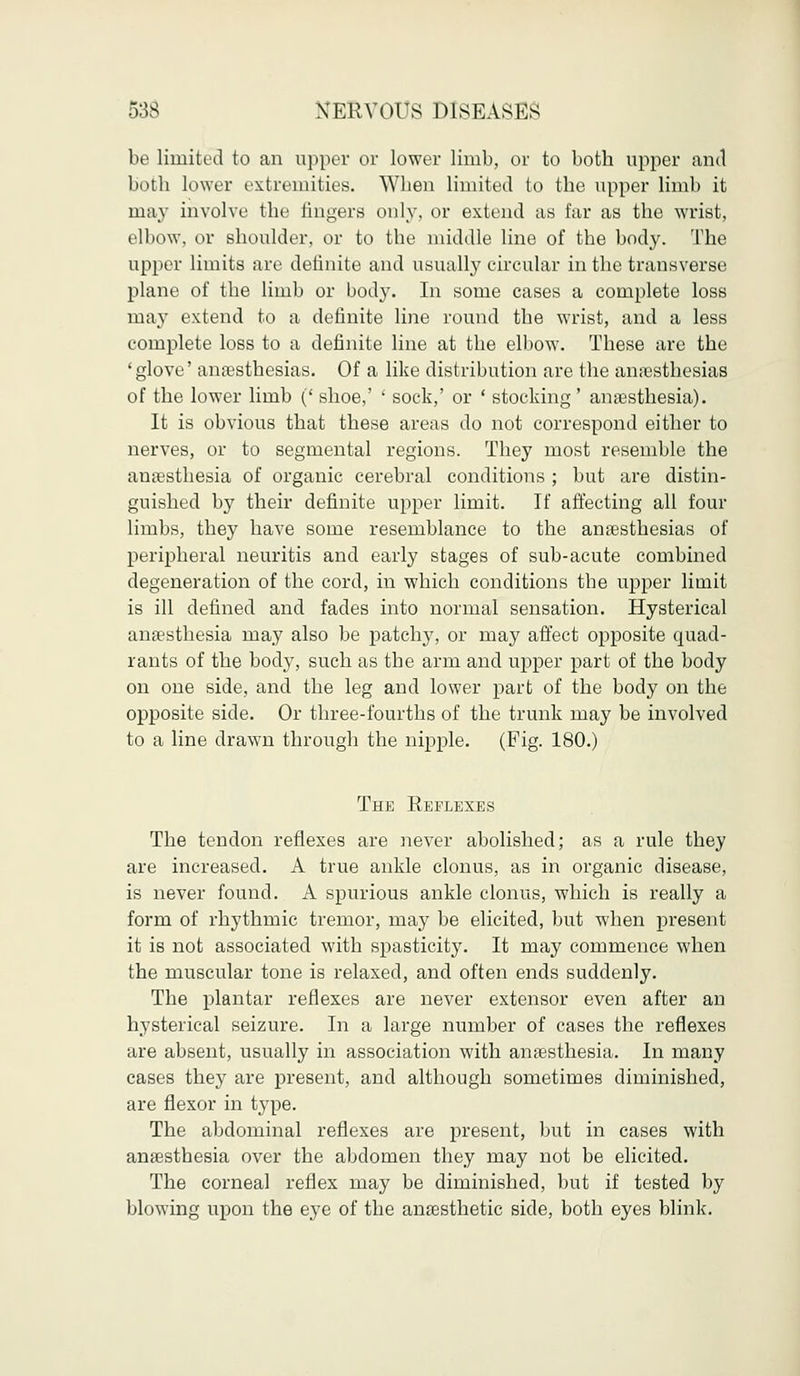 be limited to an upper or lower limb, or to both upper and both lower extremities. When limited to the upper limb it may involve the lingers only, or extend as far as the wrist, elbow, or shoulder, or to the middle line of the body. The upper limits are definite and usually circular in the transverse plane of the limb or body. In some cases a complete loss may extend to a definite line round the wrist, and a less complete loss to a definite line at the elbow. These are the 'glove' anaesthesias. Of a like distribution are the amesthesias of the lower limb (' shoe,' ' sock,' or ' stocking' anaesthesia). It is obvious that these areas do not correspond either to nerves, or to segmental regions. They most resemble the anaesthesia of organic cerebral conditions ; but are distin- guished by their definite upper limit. If affecting all four limbs, they have some resemblance to the anaesthesias of peripheral neuritis and early stages of sub-acute combined degeneration of the cord, in which conditions the upper limit is ill defined and fades into normal sensation. Hysterical anaesthesia may also be patchy, or may affect opposite quad- rants of the body, such as the arm and upper part of the body on one side, and the leg and lower part of the body on the opposite side. Or three-fourths of the trunk may be involved to a line drawn through the nipple. (Fig. 180.) The Reflexes The tendon reflexes are never abolished; as a rule they are increased. A true ankle clonus, as in organic disease, is never found. A spurious ankle clonus, which is really a form of rhythmic tremor, may be elicited, but when present it is not associated with spasticity. It may commence when the muscular tone is relaxed, and often ends suddenly. The plantar reflexes are never extensor even after an hysterical seizure. In a large number of cases the reflexes are absent, usually in association with anaesthesia. In many cases they are present, and although sometimes diminished, are flexor in type. The abdominal reflexes are present, but in cases with anaesthesia over the abdomen they may not be elicited. The corneal reflex may be diminished, but if tested by blowing upon the eye of the anaesthetic side, both eyes blink.