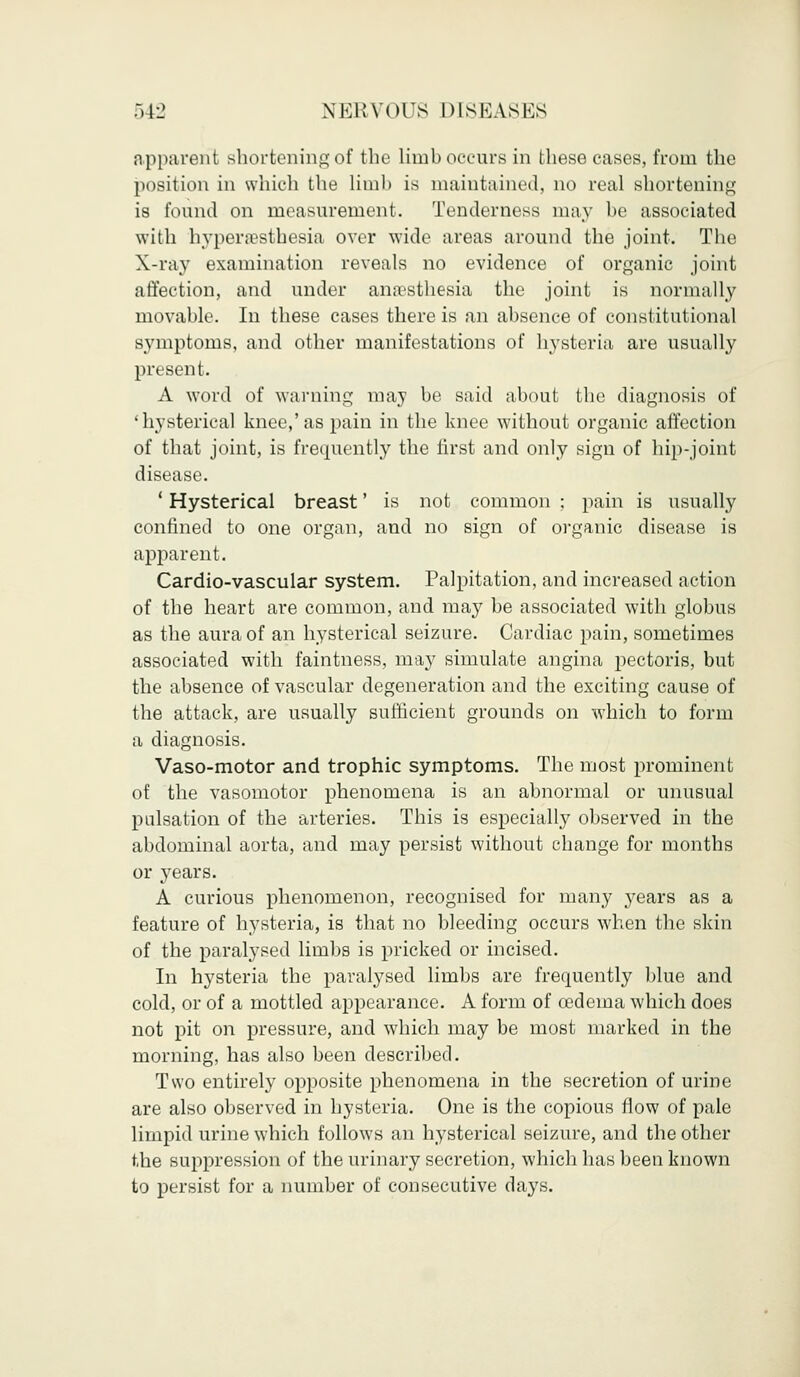 apparenl shortening of the limb occurs in these cases, from the position in which the limb is maintained, no real shortening is found on measurement. Tenderness may be associated with hyperesthesia over wide areas around the joint. The X-ray examination reveals no evidence of organic joint affection, and under anesthesia the joint is normally movable. In these cases there is an absence of constitutional symptoms, and other manifestations of hysteria are usually present. A word of warning may be said about the diagnosis of 'hysterical knee,'as pain in the knee without organic affection of that joint, is frequently the first and only sign of hip-joint disease. 1 Hysterical breast' is not common ; pain is usually confined to one organ, and no sign of organic disease is apparent. Cardio-vascular system. Palpitation, and increased action of the heart are common, and may be associated with globus as the aura of an hysterical seizure. Cardiac pain, sometimes associated with faintness, may simulate angina pectoris, but the absence of vascular degeneration and the exciting cause of the attack, are usually sufficient grounds on which to form a diagnosis. Vaso-motor and trophic symptoms. The most prominent of the vasomotor phenomena is an abnormal or unusual pulsation of the arteries. This is especially observed in the abdominal aorta, and may persist without change for months or years. A curious phenomenon, recognised for many years as a feature of hysteria, is that no bleeding occurs when the skin of the paralysed limbs is pricked or incised. In hysteria the paralysed limbs are frequently blue and cold, or of a mottled appearance. A form of cedema which does not pit on pressure, and which may be most marked in the morning, has also been described. Two entirely opposite phenomena in the secretion of urine are also observed in hysteria. One is the copious flow of pale limpid urine which follows an hysterical seizure, and the other the suppression of the urinary secretion, which has been known to persist for a number of consecutive days.