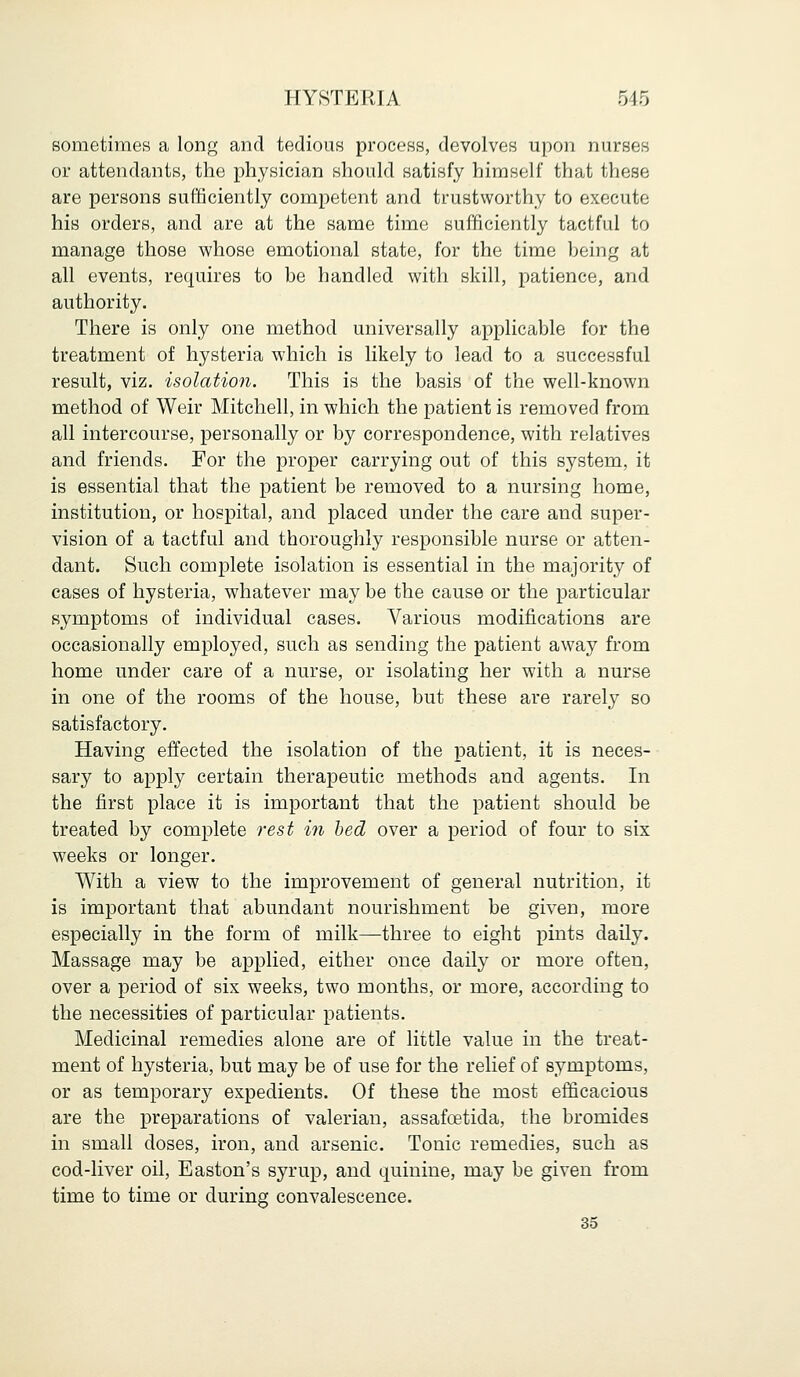 sometimes a long and tedious process, devolves upon nurses or attendants, the physician should satisfy himself that these are persons sufficiently competent and trustworthy to execute his orders, and are at the same time sufficiently tactful to manage those whose emotional state, for the time being at all events, requires to be handled with skill, patience, and authority. There is only one method universally applicable for the treatment of hysteria which is likely to lead to a successful result, viz. isolation. This is the basis of the well-known method of Weir Mitchell, in which the patient is removed from all intercourse, personally or by correspondence, with relatives and friends. For the proper carrying out of this system, it is essential that the patient be removed to a nursing home, institution, or hospital, and placed under the care and super- vision of a tactful and thoroughly responsible nurse or atten- dant. Such complete isolation is essential in the majority of cases of hysteria, whatever may be the cause or the particular symptoms of individual cases. Various modifications are occasionally employed, such as sending the patient away from home under care of a nurse, or isolating her with a nurse in one of the rooms of the house, but these are rarely so satisfactory. Having effected the isolation of the patient, it is neces- sary to apply certain therapeutic methods and agents. In the first place it is important that the patient should be treated by complete rest in bed over a period of four to six weeks or longer. With a view to the improvement of general nutrition, it is important that abundant nourishment be given, more especially in the form of milk—three to eight pints daily. Massage may be applied, either once daily or more often, over a period of six weeks, two months, or more, according to the necessities of particular patients. Medicinal remedies alone are of little value in the treat- ment of hysteria, but may be of use for the relief of symptoms, or as temporary expedients. Of these the most efficacious are the preparations of valerian, assafcetida, the bromides in small doses, iron, and arsenic. Tonic remedies, such as cod-liver oil, Easton's syrup, and quinine, may be given from time to time or during convalescence. 35