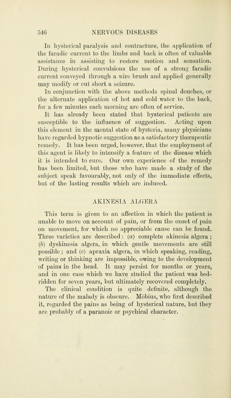In hysterical paralysis and contracture, the application of the faradic current to the lirnhs and hack is often of valuahle assistance in assisting to restore motion and sensation. During hysterical convulsions the use of a strong faradic current conveyed through a wire brush and applied generally may modify or cut short a seizure. In conjunction with the ahove methods spinal douches, or the alternate application of hot and cold water to the hack, for a few minutes each morning are often of service. It has already been stated that hysterical patients are susceptible to the influence of suggestion. Acting upon this element in the mental state of hysteria, many physicians have regarded hypnotic suggestion as a satisfactory therapeutic remedy. It has been urged, however, that the employment of this agent is likely to intensify a feature of the disease which it is intended to cure. Our own experience of the remedy has been limited, but those who have made a study of the subject speak favourably, not only of the immediate effects, but of the lasting results which are induced. AKINESIA ALGERA This term is given to an affection in which the patient is unable to move on account of pain, or from the onset of pain on movement, for which no appreciable cause can be found. Three varieties are described: (a) complete akinesia algera ; (b) dyskinesia algera, in which gentle movements are still possible ; and (c) apraxia algera, in which speaking, reading, wTriting or thinking are impossible, owing to the development of pains in the head. It may persist for months or years, and in one case which we have studied the patient was bed- ridden for seven years, but ultimately recovered completely. The clinical condition is quite definite, although the nature of the malady is obscure. Mobius, who first described it, regarded the pains as being of hysterical nature, but they are probably of a paranoic or psychical character.