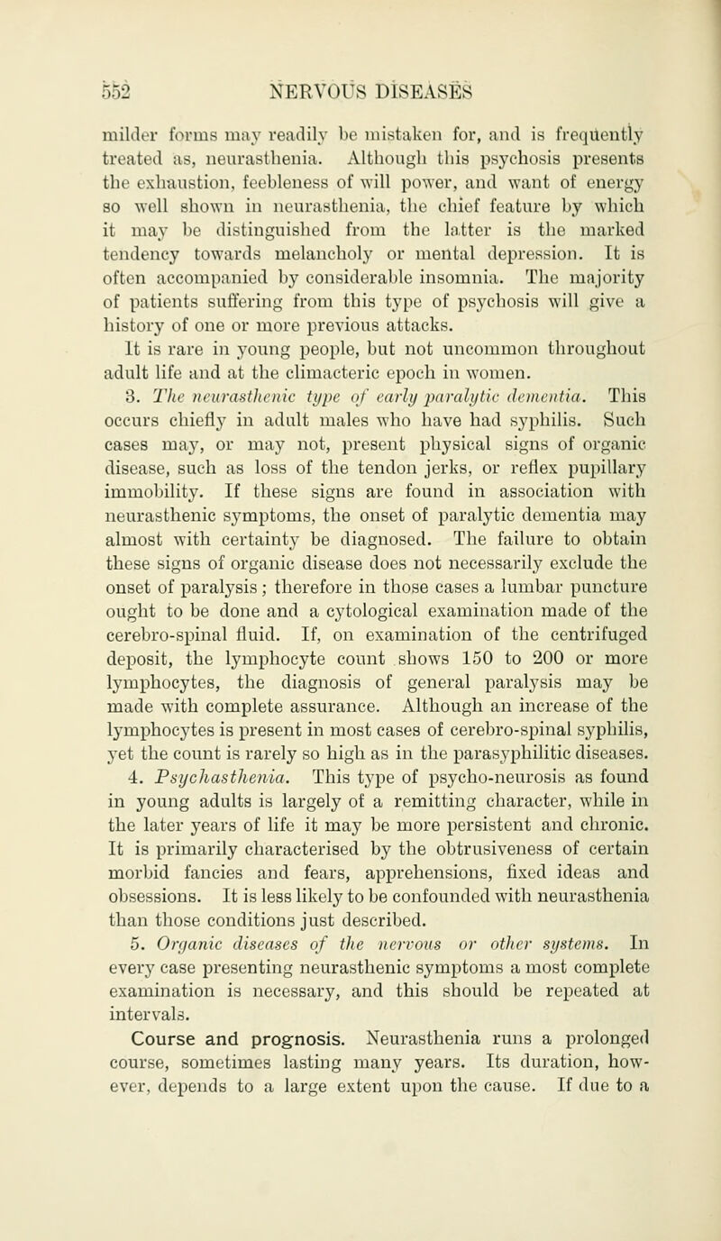 milder tonus may readily be mistaken for, and is frequently treated as, neurasthenia. Although this psychosis presents the exhaustion, feebleness of will power, and want of energy so well shown in neurasthenia, the chief feature by which it may be distinguished from the latter is the marked tendency towards melancholy or mental depression. It is often accompanied by considerable insomnia. The majority of patients suffering from this type of psychosis will give a history of one or more previous attacks. It is rare in young people, but not uncommon throughout adult life and at the climacteric epoch in women. 3. Theneurasthenic type of early paralytic dementia. This occurs chiefly in adult males who have had syphilis. Such cases may, or may not, present physical signs of organic disease, such as loss of the tendon jerks, or reflex pupillary immobility. If these signs are found in association with neurasthenic sj^mptoms, the onset of paralytic dementia may almost with certainty be diagnosed. The failure to obtain these signs of organic disease does not necessarily exclude the onset of paralysis; therefore in those cases a lumbar puncture ought to be done and a cytological examination made of the cerebro-spinal fluid. If, on examination of the centrifuged deposit, the lymphocyte count shows 150 to 200 or more lymphocytes, the diagnosis of general paralysis may be made with complete assurance. Although an increase of the lymphocytes is present in most cases of cerebro-spinal syphilis, yet the count is rarely so high as in the parasyphilitic diseases. 4. Psychasthenia. This type of psycho-neurosis as found in young adults is largely of a remitting character, while in the later years of life it may be more persistent and chronic. It is primarily characterised by the obtrusiveness of certain morbid fancies and fears, apprehensions, fixed ideas and obsessions. It is less likely to be confounded with neurasthenia than those conditions just described. 5. Organic diseases of the nervous or other systems. In every case presenting neurasthenic symptoms a most complete examination is necessary, and this should be repeated at intervals. Course and prognosis. Neurasthenia runs a prolonged course, sometimes lasting many years. Its duration, how- ever, depends to a large extent upon the cause. If due to a