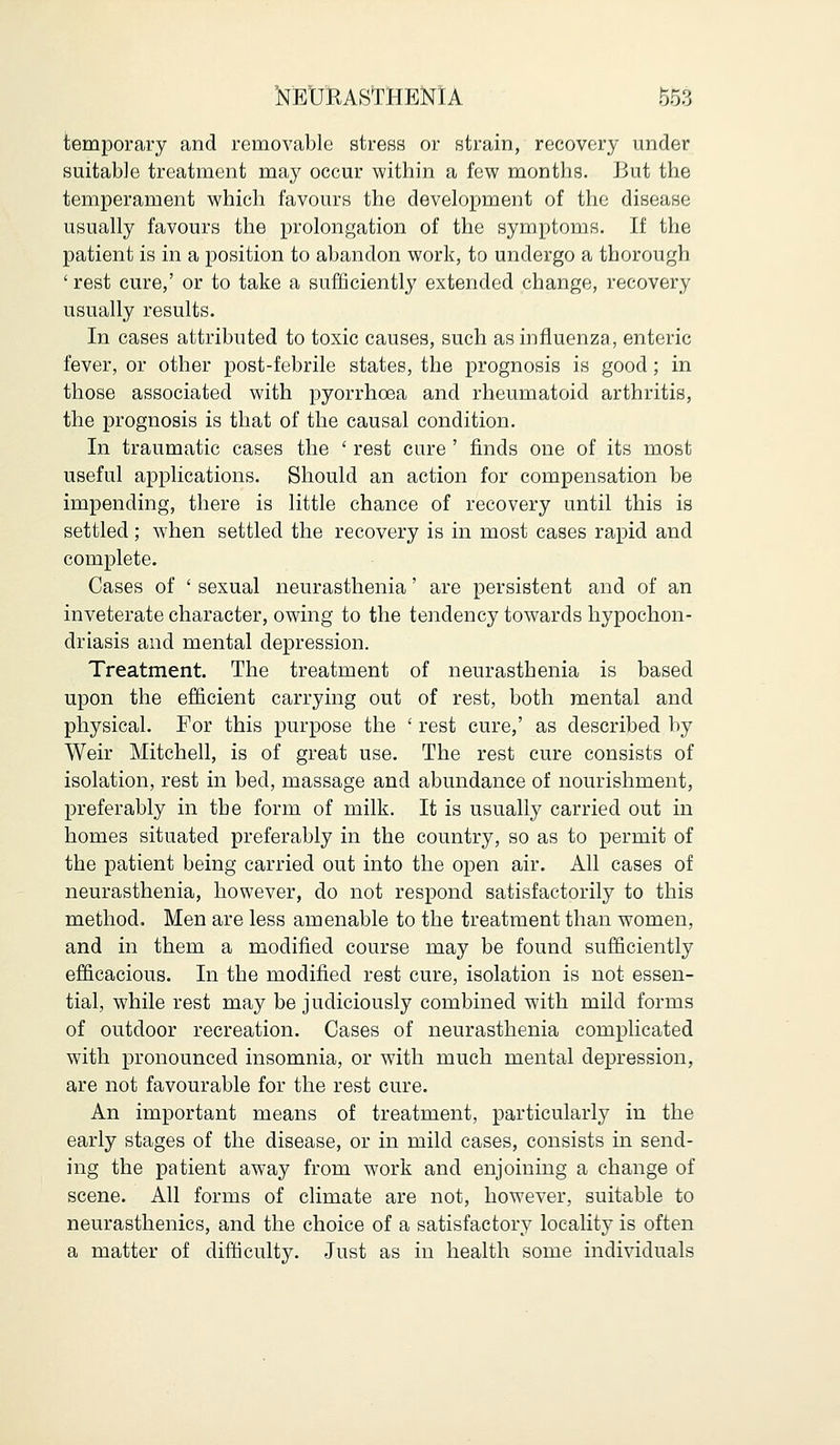 MYASTHENIA 5&3 temporary and removable stress or strain, recovery under suitable treatment may occur within a few months. But the temperament which favours the development of the disease usually favours the prolongation of the symptoms. If the patient is in a position to abandon work, to undergo a thorough ' rest cure,' or to take a sufficiently extended change, recovery usually results. In cases attributed to toxic causes, such as influenza, enteric fever, or other post-febrile states, the prognosis is good; in those associated with pyorrhoea and rheumatoid arthritis, the prognosis is that of the causal condition. In traumatic cases the ' rest cure ' finds one of its most useful applications. Should an action for compensation be impending, there is little chance of recovery until this is settled; when settled the recovery is in most cases rapid and complete. Cases of ' sexual neurasthenia' are persistent and of an inveterate character, owing to the tendency towards hypochon- driasis and mental depression. Treatment. The treatment of neurasthenia is based upon the efficient carrying out of rest, both mental and physical. For this purpose the ' rest cure,' as described by Weir Mitchell, is of great use. The rest cure consists of isolation, rest in bed, massage and abundance of nourishment, preferably in the form of milk. It is usually carried out in homes situated preferably in the country, so as to permit of the patient being carried out into the open air. All cases of neurasthenia, however, do not respond satisfactorily to this method. Men are less amenable to the treatment than women, and in them a modified course may be found sufficiently efficacious. In the modified rest cure, isolation is not essen- tial, while rest may be judiciously combined with mild forms of outdoor recreation. Cases of neurasthenia complicated with pronounced insomnia, or with much mental depression, are not favourable for the rest cure. An important means of treatment, particularly in the early stages of the disease, or in mild cases, consists in send- ing the patient away from work and enjoining a change of scene. All forms of climate are not, however, suitable to neurasthenics, and the choice of a satisfactory locality is often a matter of difficulty. Just as in health some individuals